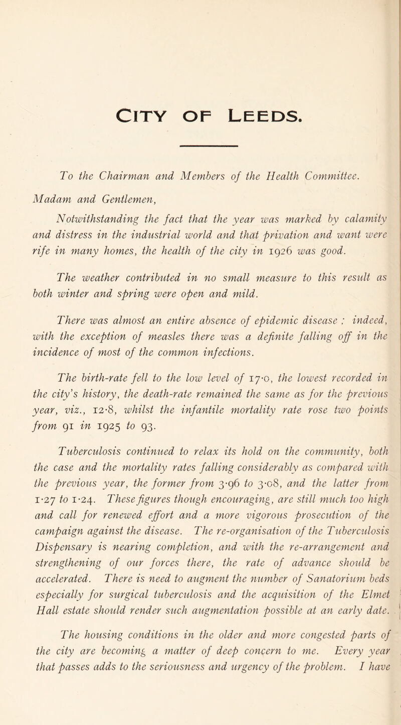 To the Chairman and Members of the Health Committee. Madam and Gentlemen, Notwithstanding the fact that the year was marked by calamity and distress in the industrial world and that privation and want were rife in many homes, the health of the city in 1926 was good. The weather contributed in no small measure to this result as both winter and spring were open and mild. There was almost an entire absence of epidemic disease ; indeed, with the exception of measles there was a definite falling off in the incidence of most of the common infections. The birth-rate fell to the low level of 17*0, the lowest recorded in the city’s history, the death-rate remained the same as for the previous year, viz., 12-8, whilst the infantile mortality rate rose two points from 91 in 1925 to 93. Tuberculosis continued to relax its hold on the community, both the case and the mortality rates falling considerably as compared with the previous year, the former from 3*96 to 3-08, and the latter from 1-27 to 1-24. These figures though encouraging, are still much too high and call for renewed effort and a more vigorous prosecution of the campaign against the disease. The re-organisation of the Tuberculosis Dispensary is nearing completion, and with the re-arrangement and strengthening of our forces there, the rate of advance should be accelerated. There is need to augment the number of Sanatorium beds especialty for surgical tuberculosis and the acquisition of the Elmet Hall estate should render such augmentation possible at an early date. The housing conditions in the older and more congested parts of the city are becoming a matter of deep concern to me. Every year that passes adds to the seriousness and urgency of the problem. I have