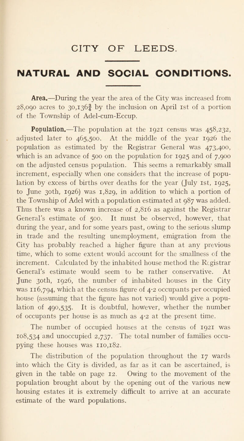 NATURAL AND SOCIAL CONDITIONS. Area,—During the year the area of the City was increased from 28,090 acres to 30,136! by the inclusion on April ist of a portion of the Township of Adel-cum-Eccup. Population.—^The population at the 1921 census was 458,232, adjusted later to 465,500. At the middle of the year 1926 the population as estimated by the Registrar General Was 473,400, which is an advance of 500 on the population for 1925 and of 7,900 on the adjusted census population. This seems a remarkably small increment, especially when one considers that the increase of popu¬ lation by excess of births over deaths for the year (July ist, 1925, to June 30th, 1926) was 1,829, addition to which a portion of the Township of Adel with a population estimated at 987 was added. Thus there was a known increase of 2,816 as against the Registrar General’s estimate of 500. It must be observed, however, that during the year, and for some years past, owing to the serious slump in trade and the resulting unemployment, emigration from the City has probably reached a higher figure than at any previous time, which to some extent Would account for the smallness of the increment. Calculated by the inhabited house method the Registrar General’s estimate would seem to be rather conservative. At June 30th, 1926, the number of inhabited houses in the City was 116,794, which at the census hgure of 4*2 occupants per occupied house (assuming that the hgure has not varied) would give a popu¬ lation of 490,535. It is doubtful, however, whether the number of occupants per house is as much as 4-2 at the present time. The number of occupied houses at the census of 1921 was 108,534 unoccupied 2,737. The total number of families occu¬ pying these houses was 110,182. The distribution of the population throughout the 17 Wards into which the City is divided, as far as it can be ascertained, is given in the table on page 12. Owing to the movement of the population brought about by the opening out of the various new housing estates it is extremely difficult to arrive at an accurate estimate of the ward populations.