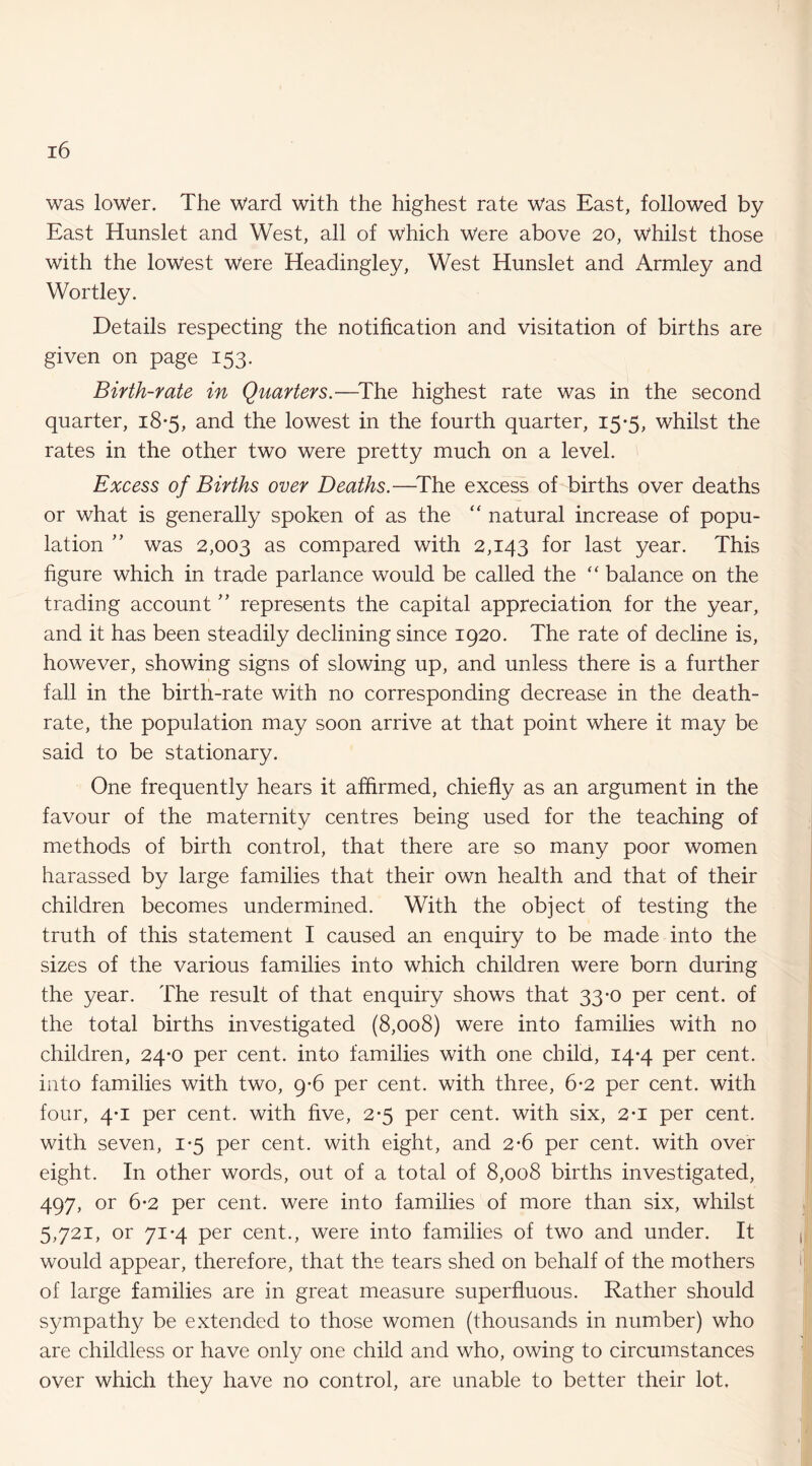 was lower. The Ward with the highest rate Was East, followed by East Hunslet and West, all of which Were above 20, whilst those with the lowest Were Headingley, West Hunslet and Armley and Wortley. Details respecting the notification and visitation of births are given on page 153. Birth-rate in Quarters.—^The highest rate was in the second quarter, 18*5, and the lowest in the fourth quarter, 15*5, whilst the rates in the other two were pretty much on a level. Excess of Births over Deaths.—^The excess of births over deaths or what is generally spoken of as the “ natural increase of popu¬ lation ” was 2,003 as compared with 2,143 for last year. This figure which in trade parlance would be called the “ balance on the trading account ’’ represents the capital appreciation for the year, and it has been steadily declining since 1920. The rate of decline is, however, showing signs of slowing up, and unless there is a further fall in the birth-rate with no corresponding decrease in the death- rate, the population may soon arrive at that point where it may be said to be stationary. One frequently hears it affirmed, chiefly as an argument in the favour of the maternity centres being used for the teaching of methods of birth control, that there are so many poor women harassed by large families that their own health and that of their children becomes undermined. With the object of testing the truth of this statement I caused an enquiry to be made into the sizes of the various families into which children were born during the year. The result of that enquiry shows that 33-0 per cent, of the total births investigated (8,008) were into families with no children, 24*0 per cent, into families with one child, 14*4 per cent, into families with two, 9*6 per cent, with three, 6*2 per cent, with four, 4*1 per cent, with five, 2*5 per cent, with six, 2-i per cent, with seven, 1-5 per cent, with eight, and 2*6 per cent, with over eight. In other words, out of a total of 8,008 births investigated, 497, or 6-2 per cent, were into families of more than six, whilst 5,721, or 71-4 per cent., were into families of two and under. It would appear, therefore, that the tears shed on behalf of the mothers of large families are in great measure superfluous. Rather should sympathy be extended to those women (thousands in number) who are childless or have only one child and who, owing to circumstances over which they have no control, are unable to better their lot.