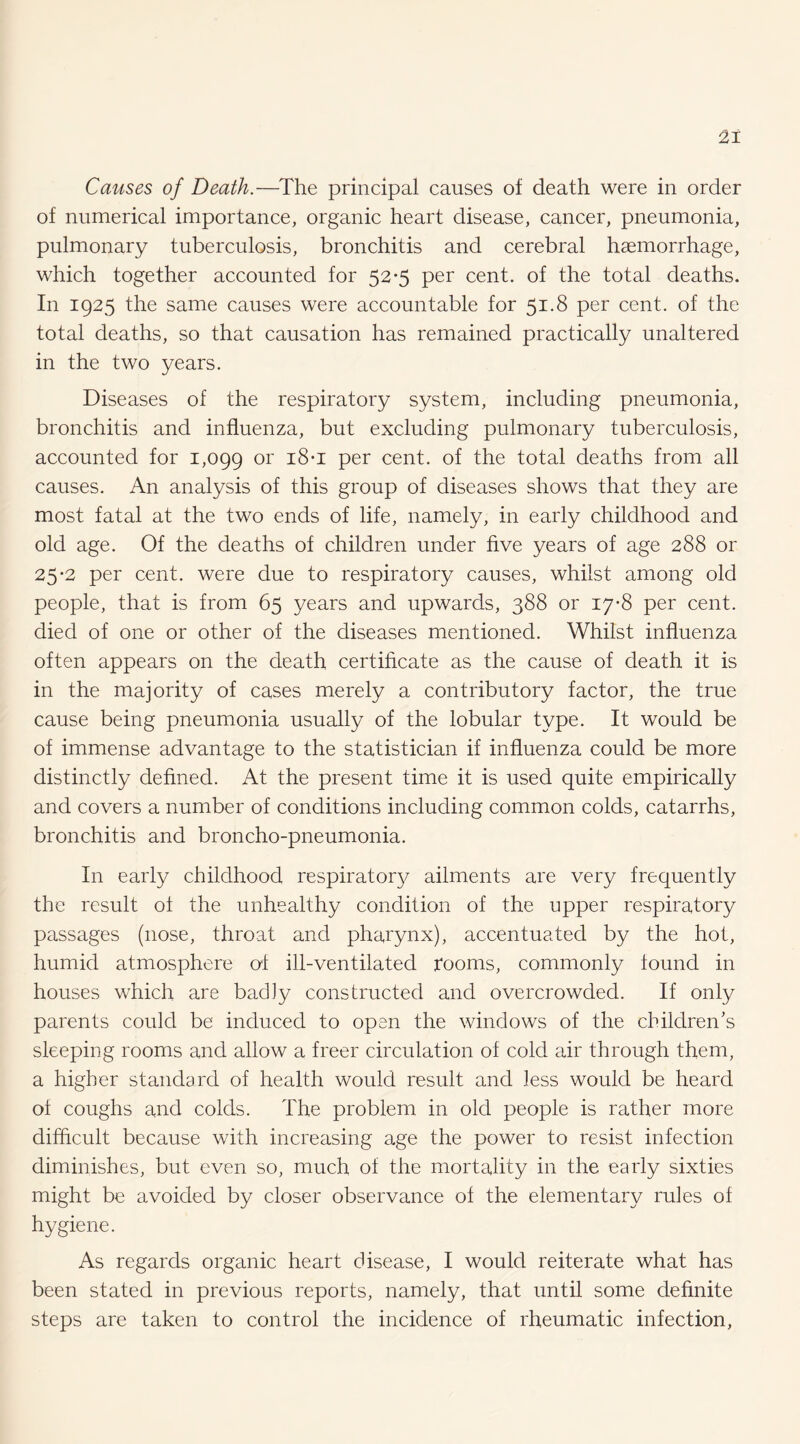 Causes of Death.—The principal causes of death were in order of numerical importance, organic heart disease, cancer, pneumonia, pulmonary tuberculosis, bronchitis and cerebral haemorrhage, which together accounted for 52*5 per cent, of the total deaths. In 1925 the same causes were accountable for 51.8 per cent, of the total deaths, so that causation has remained practically unaltered in the two years. Diseases of the respiratory system, including pneumonia, bronchitis and influenza, but excluding pulmonary tuberculosis, accounted for 1,099 per cent, of the total deaths from all causes. An analysis of this group of diseases shows that they are most fatal at the two ends of life, namely, in early childhood and old age. Of the deaths of children under five years of age 288 or 25-2 per cent, were due to respiratory causes, whilst among old people, that is from 65 years and upwards, 388 or 17-8 per cent, died of one or other of the diseases mentioned. Whilst influenza often appears on the death certificate as the cause of death it is in the majority of cases merely a contributory factor, the true cause being pneumonia usually of the lobular type. It would be of immense advantage to the statistician if influenza could be more distinctly defined. At the present time it is used quite empirically and covers a number of conditions including common colds, catarrhs, bronchitis and broncho-pneumonia. In early childhood respirator}^ ailments are very frequently the result ol the unhealthy condition of the upper respiratory passages (nose, throat and pharynx), accentuated by the hot, humid atmosphere of ill-ventilated rooms, commonly found in houses which are badly constructed and overcrowded. If only parents could be induced to open the windows of the children’s sleeping rooms and allow a freer circulation of cold air through them, a higher standard of health would result and less would be heard of coughs and colds. The problem in old people is rather more difficult because with increasing age the power to resist infection diminishes, but even so, much of the mortality in the early sixties might be avoided by closer observance of the elementary rules of hygiene. As regards organic heart disease, I would reiterate what has been stated in previous reports, namely, that until some definite steps are taken to control the incidence of rheumatic infection.