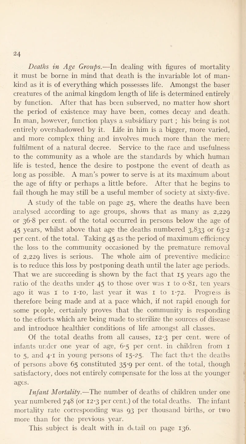 Deaths in Age Groups.—In dealing with figures of mortality it must be borne in mind that death is the invariable lot of man¬ kind as it is of everything which possesses life. Amongst the baser creatures of the animal kingdom length of life is determined entirely by function. After that has been subserved, no matter how short the period of existence may have been, comes decay and death. In man, however, function plays a subsidiary part ; his being is not entirely overshadowed by it. Life in him is a bigger, more varied, and more complex thing and involves much more than the mere fulfilment of a natural decree. Service to the race and usefulness to the community as a whole are the standards by which human life is tested, hence the desire to postpone the event of death as long as possible. A man’s power to serve is at its maximum about the age of fifty or perhaps a little before. After that he begins to fail though he may still be a useful member of society at sixty-five. A study of the table on page 25, where the deaths have been analysed according to age groups, shows that as many as 2,229 or 36-8 per cent, of the total occurred in persons below the age of 45 years, whilst above that age the deaths numbered 3,833 or 63-2 per cent, of the total. Taking 45 as the period of maximum efficiency the loss to the community occasioned by the premature removal of 2,229 lives is serious. The whole aim of preventive medicine is to reduce this loss by postponing death until the later age periods. That we are succeeding is shown by the fact that 15 years ago the ratio of the deaths under 45 to those over was i to o*8i, ten years ago it was i to i-io, last 3^ear it was i to 1*72. Progress is therefore being made and at a pace which, if not rapid enough for some people, certainly proves that the community is responding to the efforts which are being made to sterilize the sources of disease and introduce healthier conditions of life amongst all classes. Of the total deaths from all causes, 12-3 per cent, were of infants under one year of age, 6-5 per cent, in children from i to 5, and 4*1 in young persons of 15-25. The fact that the deaths of persons above 65 constituted 35-9 per cent, of the total, though satisfactory, does not entirely compensate for the loss at the younger ages. Infant Mortality.—The number of deaths of children under one year numbered 748 (or 12-3 per cent.) of the total deaths. The infant mortality rate corresponding was 93 per thousand births, or two more than for the previous year. This subject is dealt with in detail on page 136.