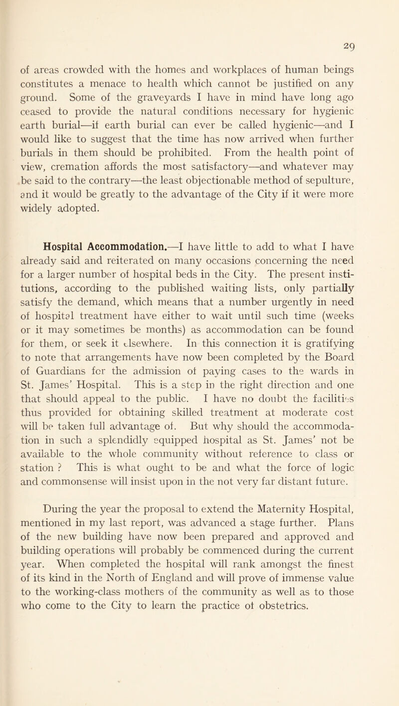 of areas crowded with the homes and workplaces of human beings constitutes a menace to health which cannot be justihed on any ground. Some of the graveyards I have in mind have long ago ceased to provide the natural conditions necessary for hygienic earth burial—if earth burial can ever be called hygienic—and I would like to suggest that the time has now arrived when further burials in them should be prohibited. From the health point of view, cremation affords the most satisfactory—and whatever may be said to the contrary—the least objectionable method of sepulture, and it would be greatly to the advantage of the City if it were more widely adopted. Hospital Accommodation.—I have little to add to what I have already said and reiterated on many occasions concerning the need for a larger number of hospital beds in the City. The present insti¬ tutions, according to the published waiting lists, only partially satisfy the demand, which means that a number urgently in need of hospital treatment have either to wait until such time (weeks or it may sometimes be months) as accommodation can be found for them, or seek it elsewhere. In this connection it is gratifying to note that arrangements have now been completed by the Board of Guardians for the admission ot paying cases to the wards in St. James’ Hospital. This is a step in the right direction and one that should a.ppeal to the public. I have no doubt the facilities thus provided for obtaining skilled treatment at moderate cost will be ta.ken full advantage of. But why should the accommoda¬ tion in such a splendidly equipped hospital as St. James’ not be available to the whole community without reference to class or station ? This is what ought to be and what the force of logic and commonsense will insist upon in the not very far distant future. During the year the proposal to extend the Maternity Hospital, mentioned in my last report, was advanced a stage further. Plans of the new building have now been prepared and approved and building operations will probably be commenced during the current year. When completed the hospital will rank amongst the finest of its kind in the North of England and will prove of immense value to the working-class mothers of the community as well as to those who come to the City to learn the practice ot obstetrics.