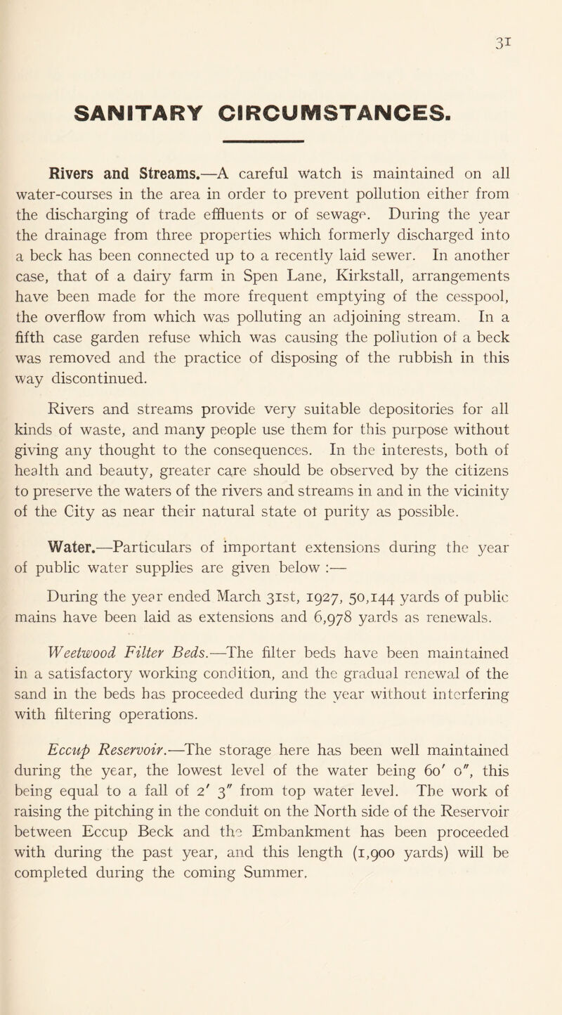 SANITARY CIRCUMSTANCES. Rivers and Streams.—careful watch is maintained on all water-courses in the area in order to prevent pollution either from the discharging of trade effluents or of sewage. During the year the drainage from three properties which formerly discharged into a beck has been connected up to a recently laid sewer. In another case, that of a dairy farm in Spen Lane, Kirkstall, arrangements have been made for the more frequent emptying of the cesspool, the overflow from which was polluting an adjoining stream. In a fifth case garden refuse which was causing the pollution of a beck was removed and the practice of disposing of the rubbish in this way discontinued. Rivers and streams provide very suitable depositories for all kinds of waste, and many people use them for this purpose without giving any thought to the consequences. In the interests, both of health and beauty, greater care should be observed by the citizens to preserve the waters of the rivers and streams in and in the vicinity of the City as near their natural state ot purity as possible. Water.—Particulars of important extensions during the year of public water supplies are given below :— During the year ended March 31st, 1927, 50,144 yards of public mains have been laid as extensions and 6,978 yards as renewals. Weetwood Filter Beds.—The filter beds have been maintained in a satisfactory working condition, and the gradual renewal of the sand in the beds has proceeded during the year without interfering with filtering operations. Eccup Reservoir.-—^The storage here has been well maintained during the year, the lowest level of the water being 60' o, this being equal to a fall of 2' 3 from top water level. The work of raising the pitching in the conduit on the North side of the Reservoir between Eccup Beck and the Embankment has been proceeded with during the past year, and this length (1,900 yards) will be completed during the coming Summer.