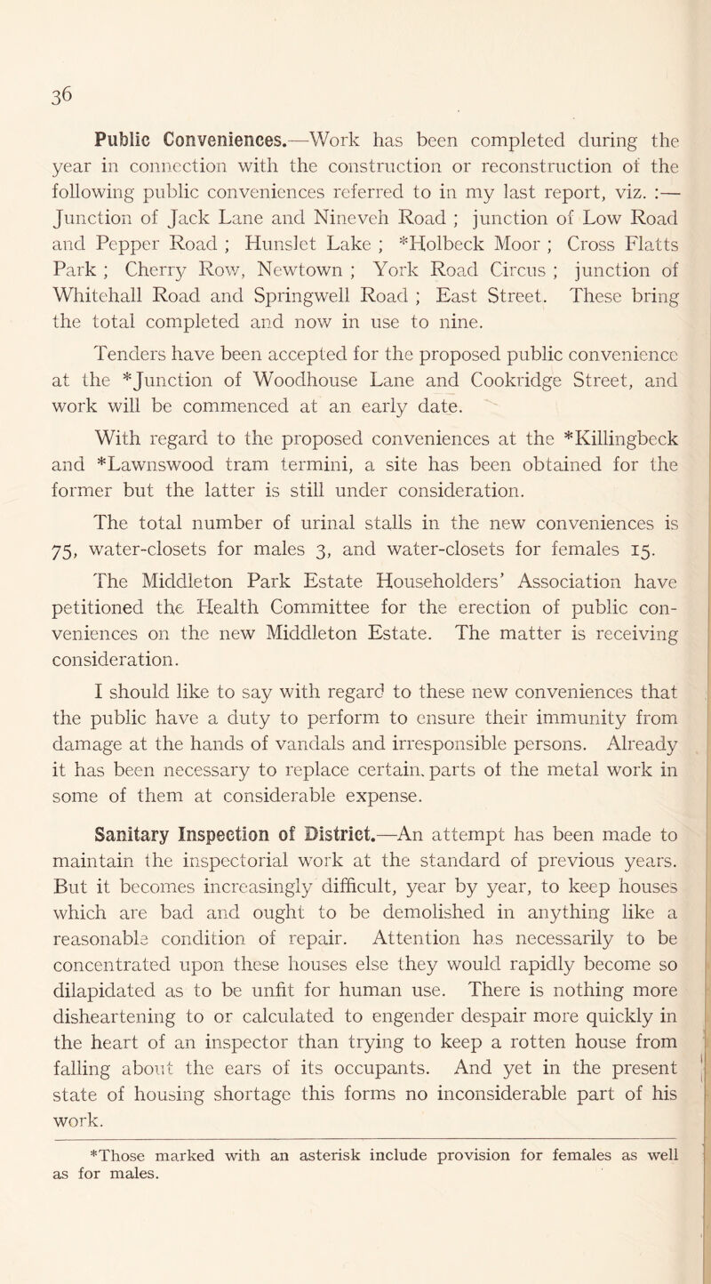 Public Conveniences.—Work has been completed during the year in connection with the construction or reconstruction of the following public conveniences referred to in my last report, viz. :— j« nction of Jack Lane and Nineveh Road ; junction of Low Road and Pepper Road ; Hunslet Lake ; *Holbeck Moor ; Cross Flatts Park ; Cherr}/ Row, Newtown ; York Road Circus ; junction of Whitehall Road and Springwell Road ; East Street. These bring the total completed and now in use to nine. Tenders have been accepted for the proposed public convenience at the ^Junction of Woodhouse Lane and Cookridge Street, and work will be commenced at an early date. With regard to the proposed conveniences at the *Killingbeck and *Lawnswood tram termini, a site has been obtained for the former but the latter is still under consideration. The total number of urinal stalls in the new conveniences is 1% water-closets for males 3, and water-closets for females 15. The Middleton Park Estate Householders’ Association have petitioned the Health Committee for the erection of public con¬ veniences on the new Middleton Estate. The matter is receiving consideration. I should like to say with regard to these new conveniences that the public have a duty to perform to ensure their immunity from damage at the hands of vandals and irresponsible persons. Already it has been necessary to replace certain, parts of the metal work in some of them at considerable expense. Sanitary Inspection of District.—An attempt has been made to maintain the inspectorial work at the standard of previous years. But it becomes increasingly difficult, year by year, to keep houses which are bad and ought to be demolished in anything like a reasonable condition of repair. Attention has necessarily to be concentrated upon these houses else they would rapidly become so dilapidated as to be unfit for human use. There is nothing more disheartening to or calculated to engender despair more quickly in the heart of an inspector than trying to keep a rotten house from falling about the ears of its occupants. And yet in the present state of housing shortage this forms no inconsiderable part of his work. *Those marked with an asterisk include provision for females as well as for males.