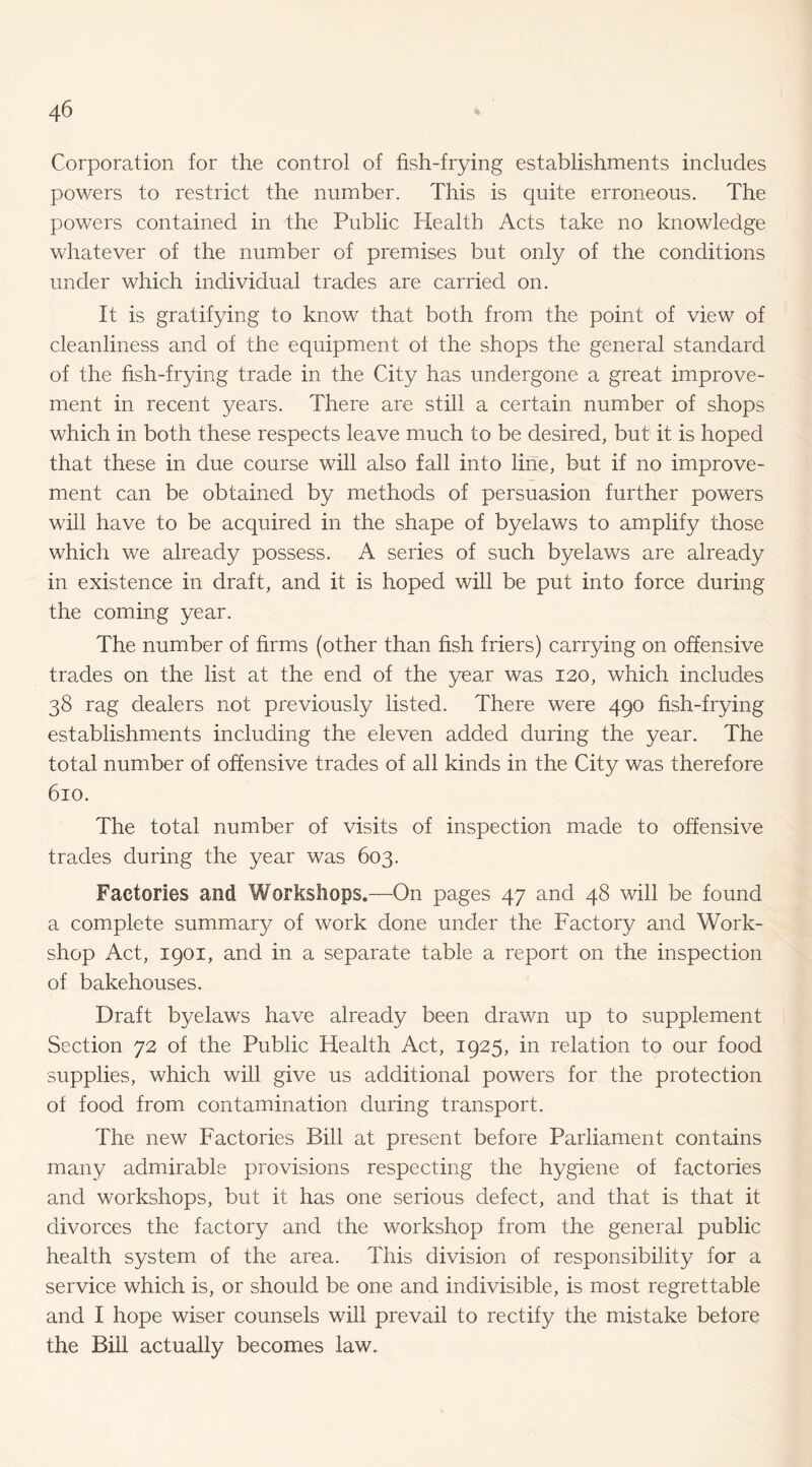 Corporation for the control of fish-frying establishments includes powers to restrict the number. This is quite erroneous. The powers contained in the Public Health Acts take no knowledge whatever of the number of premises but only of the conditions under which individual trades are carried on. It is gratifying to know that both from the point of view of cleanliness and of the equipment of the shops the general standard of the hsh-frying trade in the City has undergone a great improve¬ ment in recent years. There are still a certain number of shops which in both these respects leave much to be desired, but it is hoped that these in due course will also fall into line, but if no improve¬ ment can be obtained by methods of persuasion further powers will have to be acquired in the shape of byelaws to amplify those which we already possess. A series of such byelaws are already in existence in draft, and it is hoped will be put into force during the coming year. The number of firms (other than fish friers) carrying on offensive trades on the list at the end of the year was 120, which includes 38 rag dealers not previously listed. There were 490 fish-frying establishments including the eleven added during the year. The total number of offensive trades of all kinds in the City was therefore 610. The total number of visits of inspection made to offensive trades during the year was 603. Factories and Workshops.—On pages 47 and 48 will be found a complete summary of work done under the Factory and Work¬ shop Act, 1901, and in a separate table a report on the inspection of bakehouses. Draft byelaws have already been drawn up to supplement Section 72 of the Public Health Act, 1925, in relation to our food supplies, which will give us additional powers for the protection of food from contamination during transport. The new Factories Bill at present before Parliament contains many admirable provisions respecting the hygiene of factories and workshops, but it has one serious defect, and that is that it divorces the factory and the workshop from the general public health system of the area. This division of responsibility for a service which is, or should be one and indivisible, is most regrettable and I hope wiser counsels will prevail to rectify the mistake before the Bill actually becomes law.
