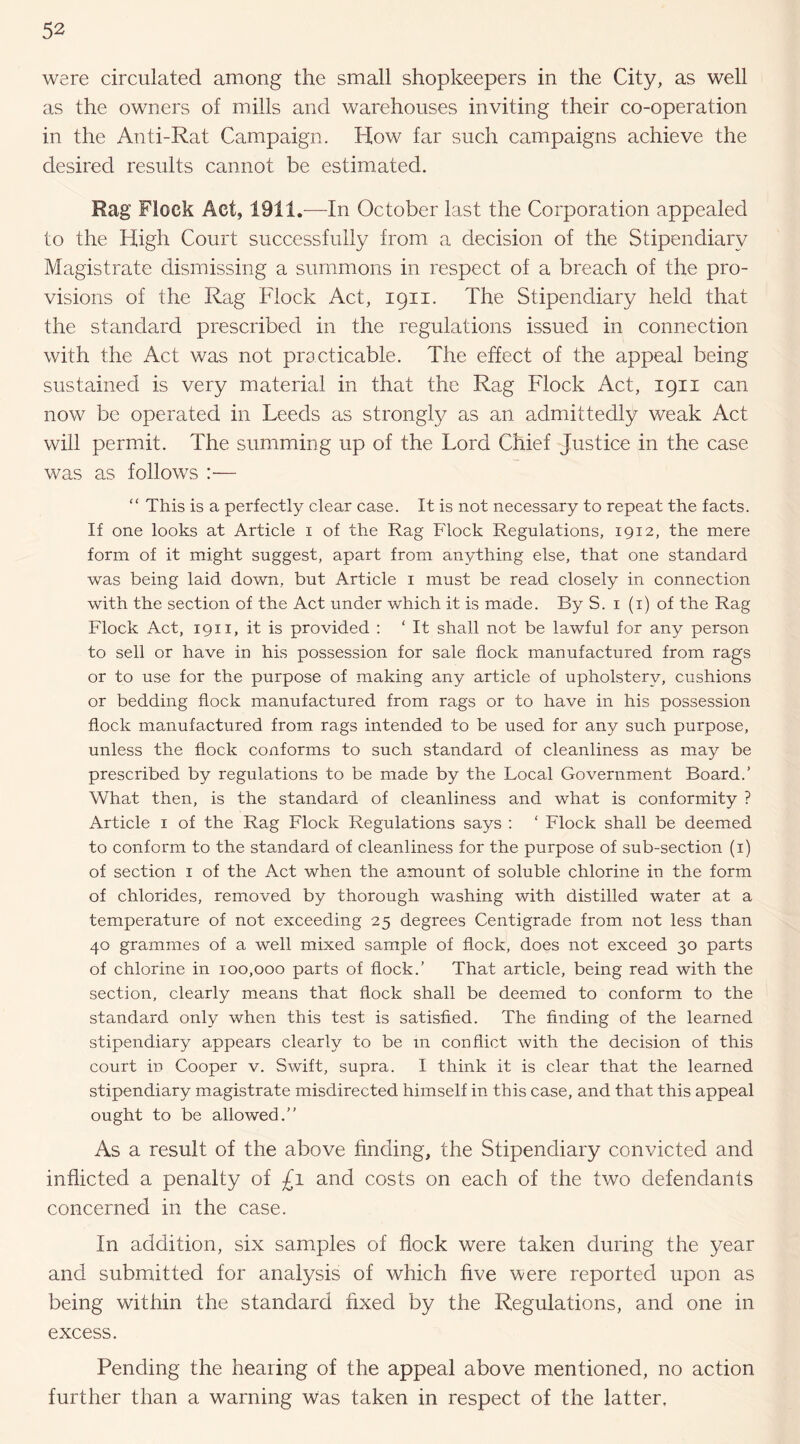 were circulated among the small shopkeepers in the City, as well as the owners of mills and warehouses inviting their co-operation in the Anti-Rat Campaign. How far such campaigns achieve the desired results cannot be estimated. Rag Flock Act, 1911.—In October last the Corporation appealed to the High Court successfully from a decision of the Stipendiary Magistrate dismissing a summons in respect of a breach of the pro¬ visions of the Rag Flock Act, 1911. The Stipendiary held that the standard prescribed in the regulations issued in connection with the Act was not practicable. The effect of the appeal being sustained is very material in that the Rag Flock Act, 1911 can now be operated in Leeds as strongly as an admittedly weak Act will permit. The summing up of the Lord Chief Justice in the case was as follows :— “ This is a perfectly clear case. It is not necessary to repeat the facts. If one looks at Article i of the Rag Flock Regulations, 1912, the mere form of it might suggest, apart from anything else, that one standard was being laid down, but Article i must be read closely in connection with the section of the Act under which it is made. By S. i (i) of the Rag Flock Act, 1911, it is provided : ‘ It shall not be lawful for any person to sell or have in his possession for sale flock manufactured from rags or to use for the purpose of making any article of upholstery, cushions or bedding flock manufactured from rags or to have in his possession flock manufactured from rags intended to be used for any such purpose, unless the flock conforms to such standard of cleanliness as may be prescribed by regulations to be made by the Local Government Board.’ What then, is the standard of cleanliness and what is conformity ? Article i of the Rag Flock Regulations says ; ‘ Flock shall be deemed to conform to the standard of cleanliness for the purpose of sub-section (i) of section i of the Act when the amount of soluble chlorine in the form of chlorides, removed by thorough washing with distilled water at a temperature of not exceeding 25 degrees Centigrade from not less than 40 grammes of a well mixed sample of flock, does not exceed 30 parts of chlorine in 100,000 parts of flock.’ That article, being read with the section, clearly means that flock shall be deemed to conform to the standard only when this test is satisfied. The finding of the learned stipendiary appears clearly to be in conflict with the decision of this court in Cooper v. Swift, supra. I think it is clear that the learned stipendiary magistrate misdirected himself in this case, and that this appeal ought to be allowed.” As a result of the above finding, the Stipendiary convicted and inflicted a penalty of £1 and costs on each of the two defendants concerned in the case. In addition, six samples of flock were taken during the year and submitted for analysis of which five were reported upon as being within the standard fixed by the Regulations, and one in excess. Pending the hearing of the appeal above mentioned, no action further than a warning Was taken in respect of the latter.