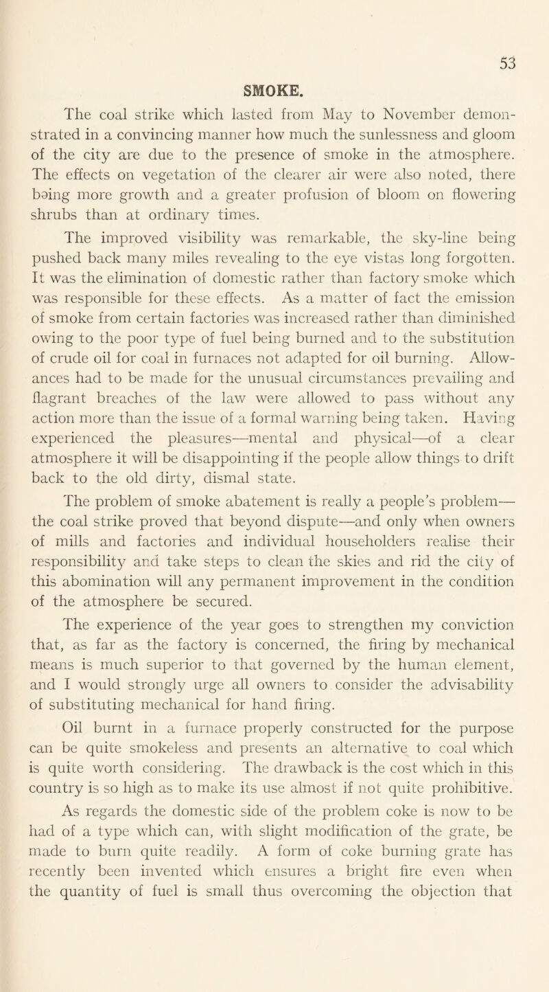 SMOKE. The coal strike which lasted from May to November demon¬ strated in a convincing manner how much the sunlessness and gloom of the city are due to the presence of smoke in the atmosphere. The effects on vegetation of the clearer air were also noted, there boing more growth and a greater profusion of bloom on flowering shrubs than at ordinary times. The improved visibility was remarkable, the sky-line being pushed back many miles revealing to the eye vistas long forgotten. It was the elimination of domestic rather than factory smoke which was responsible for these effects. As a matter of fact the emission of smoke from certain factories was increased rather than diminished owing to the poor type of fuel being burned and to the substitution of crude oil for coal in furnaces not adapted for oil burning. Allow¬ ances had to be made for the unusual circumstances prevailing and flagrant breaches of the law were allowed to pass without any action more than the issue of a formal warning being taken. Having experienced the pleasures-—-mental and ph3/'sical-—of a clear atmosphere it will be disappointing if the people allow things to drift back to the old dirty, dismal state. The problem of smoke abatement is really a people’s problem— the coal strike proved that beyond dispute—and only when owners of mills and factories and individual householders realise their responsibilit}^ and take steps to clean the skies and rid the city of this abomination will any permanent improvement in the condition of the atmosphere be secured. The experience of the year goes to strengthen my conviction that, as far as the factory is concerned, the firing by mechanical means is much superior to that governed by the human element, and I would strongly urge all owners to consider the advisability of substituting mechanical for hand firing. Oil burnt in a furnace properly constructed for the purpose can be quite smokeless and presents an alternative to coal which is quite worth considering. The drawback is the cost which in this country is so high as to make its use almost if not quite prohibitive. As regards the domestic side of the problem coke is now to be had of a type which can, with slight modification of the grate, be made to burn quite readily. A form of coke burning grate has recently been invented which ensures a bright fire even when the quantity of fuel is small thus overcoming the objection that