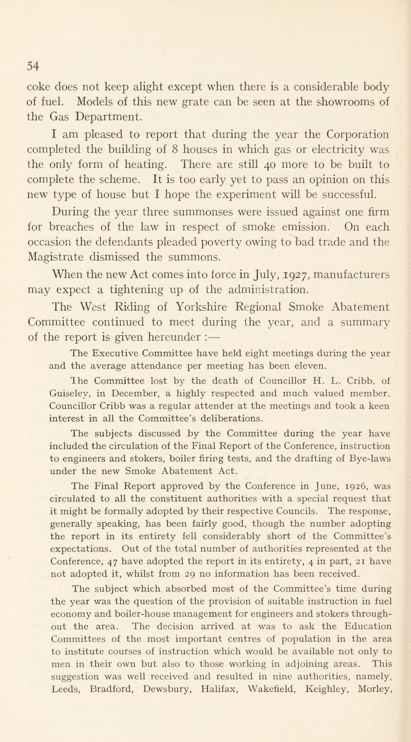 coke does not keep alight except when there is a considerable body of fuel. Models of this new grate can be seen at the showrooms of the Gas Department. I am pleased to report that during the year the Corporation completed the building of 8 houses in which gas or electricity was the only form of heating. There are still 40 more to be built to complete the scheme. It is too early yet to pass an opinion on this new type of house but I hope the experiment will be successful. During the year three summonses were issued against one firm for breaches of the law in respect of smoke emission. On each occasion the defendants pleaded poverty owing to bad trade and the Magistrate dismissed the summons. When the new Act comes into force in July, 1927, manufacturers may expect a tightening up of the administration. The West Riding of Yorkshire Regional Smoke Abatement Committee continued to meet during the year, and a summary of the report is given hereunder :— The Executive Committee have held eight meetings during the year and the average attendance per meeting has been eleven. Ihe Committee lost by the death of Councillor H. L. Cribb, of Guiselej/, in December, a highly respected and much valued member. Councillor Cribb was a regular attender at the meetings and took a keen interest in all the Committee’s deliberations. The subjects discussed by the Committee during the year have included the circulation of the Final Report of the Conference, instruction to engineers and stokers, boiler firing tests, and the drafting of Bye-laws under the new Smoke Abatement Act. The Final Report approved by the Conference in June, 1926, was circulated to all the constituent authorities with a special request that it might be formally adopted by their respective Councils. The response, generally speaking, has been fairly good, though the number adopting the report in its entirety fell considerably short of the Committee’s expectations. Out of the total number of authorities represented at the Conference, 47 have adopted the report in its entirety, 4 in part, 21 have not adopted it, whilst from 29 no information has been received. The subject which absorbed most of the Committee’s time during the year was the question of the provision of suitable instruction in fuel economy and boiler-house management for engineers and stokers through¬ out the area. The decision arrived at was to ask the Education Committees of the most important centres of population in the area to institute courses of instruction which would be available not only to men in their own but also to those working in adjoining areas. This suggestion was well received and resulted in nine authorities, namely, Leeds, Bradford, Dewsbury, Halifax, Wakefield, Keighley, Morley,