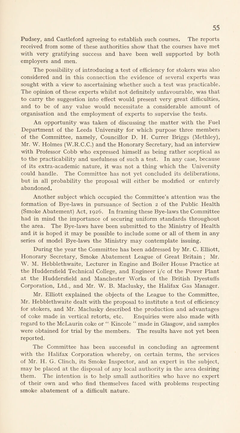 Pudsey, and Castleford agreeing to establish such courses. The reports received from some of these authorities show that the courses have met with very gratifying success and have been well supported by both employers and men. The possibility of introducing a test of efficiency for stokers was also considered and in this connection the evidence of several experts was sought with a view to ascertaining whether such a test was practicable. The opinion of these experts whilst not definitely unfavourable, was that to carry the suggestion into effect would present very great difficulties, and to be of any value would necessitate a considerable amount of organisation and the employment of experts to supervise the tests. An opportunity was taken of discussing the matter with the Fuel Department of the Leeds University for which purpose three members of the Committee, namely, Councillor D. H. Currer Briggs (Methley), Mr. W. Holmes (W.R.C.C.) and the Honorary Secretary, had an interview with Professor Cobb who expressed himself as being rather sceptical as to the practicability and usefulness of such a test. In any case, because of its extra-academic nature, it was not a thing which the University could handle. The Committee has not yet concluded its deliberations, but in all probability the proposal will either be modified or entirely abandoned. Another subject which occupied the Committee’s attention was the formation of Bye-laws in pursuance of Section 2 of the Public Health (Smoke Abatement) Act, 1926. In framing these Bye-laws the Committee had in mind the importance of securing uniform standards throughout the area. The Bye-laws have been submitted to the Ministry of Health and it is hoped it may be possible to include some or all of them in any series of model Bye-laws the Ministry may contemplate issuing. During the year the Committee has been addressed by Mr. C. Elliott, Honorary Secretary, Smoke Abatement League of Great Britain ; Mr. W. M. Hebblethwaite, Lecturer in Engine and Boiler House Practice at the Huddersfield Technical College, and Engineer i/c of the Power Plant at the Huddersfield and Manchester Works of the British Dyestuffs Corporation, Ltd., and Mr. W. B. Maclusky, the Halifax Gas Manager. Mr. Elliott explained the objects of the League to the Committee, Mr. Hebblethwaite dealt with the proposal to institute a test of efficiency for stokers, and Mr. Maclusky described the production and advantages of coke made in vertieal retorts, etc. Enquiries were also made with regard to the McLaurin coke or “ Kincole ” made in Glasgow, and samples were obtained for trial by the members. The results have not yet been repoited. The Committee has been successful in concluding an agreement with the Halifax Corporation whereby, on certain terms, the services of Mr. H. G. Clinch, its Smoke Inspector, and an expert in the subject, may be placed at the disposal of any local authority in the area desiring them. The intention is to help small authorities who have no expert of their own and who find themselves faced with problems respecting smoke abatement of a difficult nature.