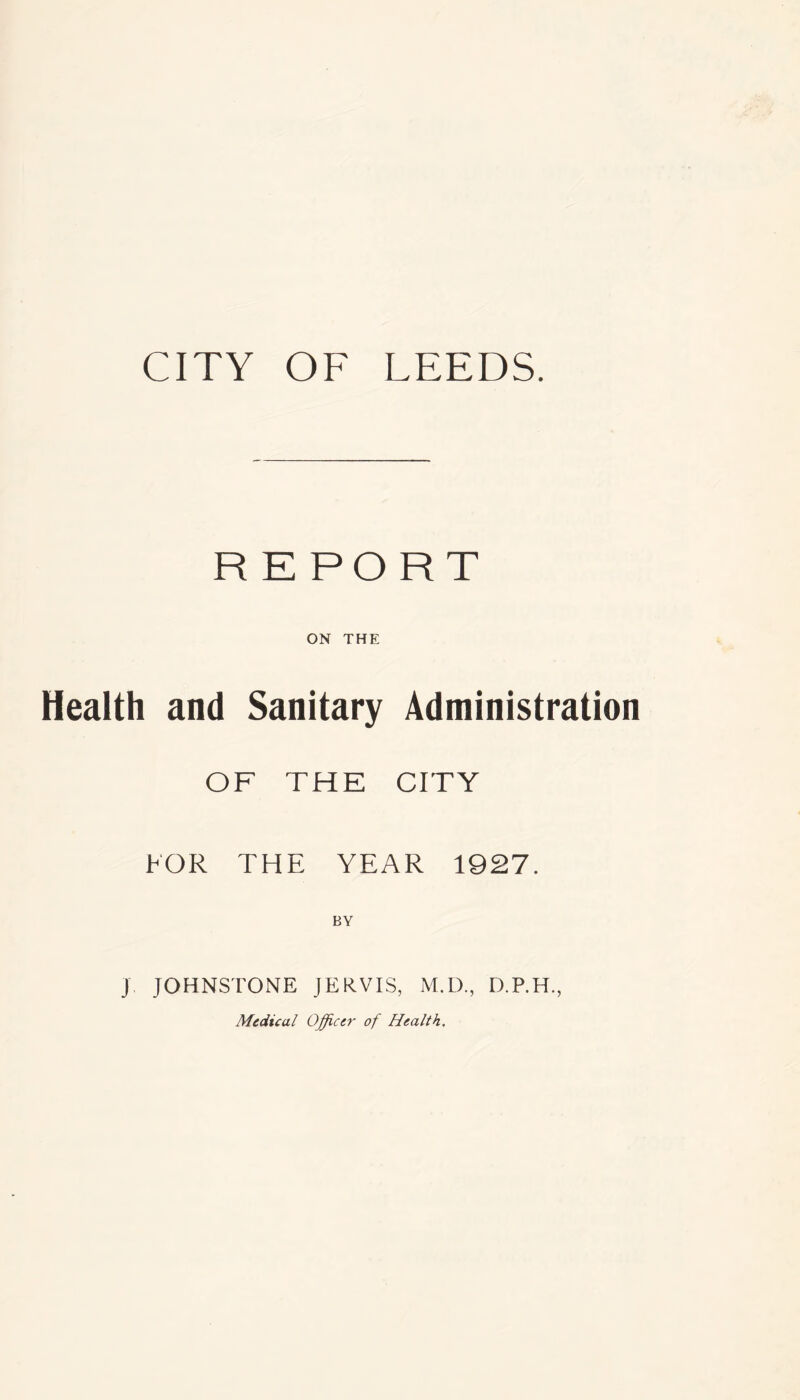 CITY OF LEEDS. REPORT ON THE Health and Sanitary Administration OF THE CITY FOR THE YEAR 1927. BY J JOHNSTONE JERVIS, M.D., D.P.H., Medical Officer of Health.