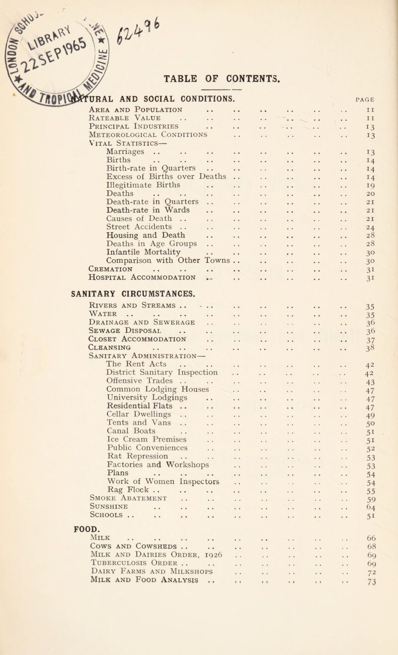 V.ONO On TABLE OF CONTENTS P' k URAL AND SOCIAL CONDITIONS. Area and Population Rateable Value Principal Industries Meteorological Conditions Vital Statistics— Marriages Births Birth-rate in Quarters Excess of Births over Deaths Illegitimate Births Deaths Death-rate in Quarters . . Death-rate in Wards Causes of Death Street Accidents Housing and Death Deaths in Age Groups Infantile Mortality Comparison with Other Towns Cremation Hospital Accommodation SANITARY CIRCUMSTANCES. Rivers and Streams .. - .. Water Drainage and Sewerage Sewage Disposal Closet Accommodation Cleansing Sanitary Administration— The Rent Acts District Sanitary Inspection Offensive Trades Common Lodging Houses University Lodgings Residential Flats Cellar Dwellings Tents and Vans Canal Boats Ice Cream Premises Public Conveniences Rat Repression Factories and Workshops Plans Work of Women Inspectors Rag Flock Smoke Abatement Sunshine Schools FOOD. Milk Cows and Cowsheds Milk and Dairies Order, 1926 Tuberculosis Order Dairy Farms and Milkshops Milk and Food Analysis ,, PAGE II II 13 13 13 14 14 14 19 20 21 21 21 24 28 28 30 30 31 31 35 35 36 36 37 38 42 42 43 47 47 47 49 50 51 51 52 53 53 54 54 55 59 64 5i 66 68 69 69 72 73