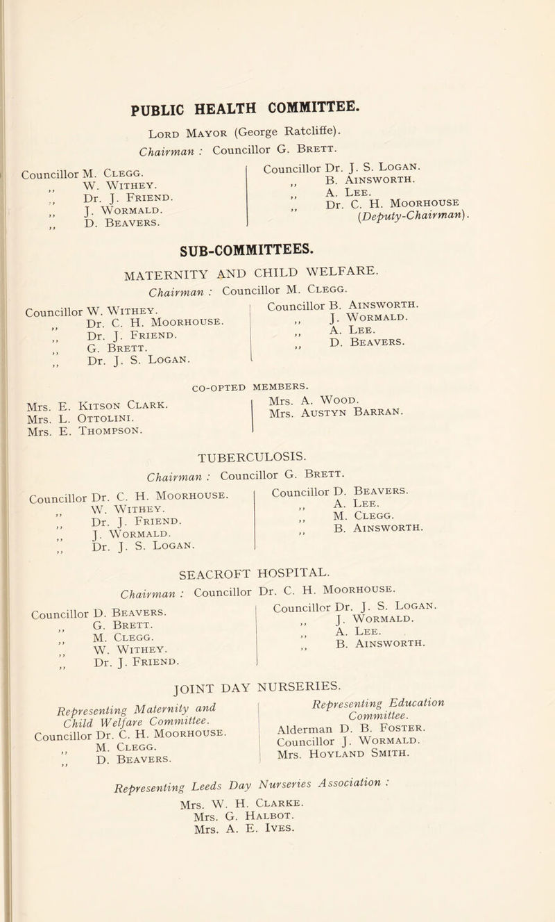 PUBLIC HEALTH COMMITTEE. Lord Mayor (George Ratcliffe). Chairman : Councillor G. Brett. Councillor M. Clegg. W. WlTHEY. ” Dr. J. Friend J. WORMALD. D. Beavers. Councillor Dr. J. S. Logan. B. Ainsworth. A. Lee. Dr. C. H. Moorhouse (Deputy-Chairman). SUB-COMMITTEES. MATERNITY AND CHILD WELFARE. Councillor W. Withey. Dr. C. H. Moorhouse. Dr. J. Friend. G. Brett. ’’ Dr. J. S. Logan. Chairman : Councillor M. Clegg. Councillor B. Ainsworth. I. WORMALD. )) J ,, A. Lee. D. Beavers. Mrs. E. Kitson Clark. Mrs. L. Ottolini. Mrs. E. Thompson. CO-OPTED MEMBERS. Mrs. A. Wood. Mrs. Austyn Barran. TUBERCULOSIS. Chairman : Councillor G. Brett. Councillor Dr. C. H. Moorhouse. W. Withey. Dr. J. Friend. J. Wormald. Dr. J. S. Logan. Councillor D. y y y y y y A. M. B. Beavers. Lee. Clegg. Ainsworth. SEACROFT HOSPITAL. Chairman : Councillor Dr. C. H. Moorhouse. Councillor D. Beavers. G. Brett. M. Clegg. W. Withey. Dr. I. Friend. y y Councillor Dr. J. S. Logan. I. Wormald. y y J ,, A. Lee. B. Ainsworth. JOINT DAY Representing Maternity and Child Welfare Committee. Councillor Dr. C. H. Moorhouse. M. Clegg. D. Beavers. NURSERIES. j Representing Education Committee. Alderman D. B. Foster. Councillor J. Wormald. Mrs. Hoyland Smith. Representing Leeds Day Nurseries Association : Mrs. W. H. Clarke. Mrs. G. Halbot. Mrs. A. E. Ives.