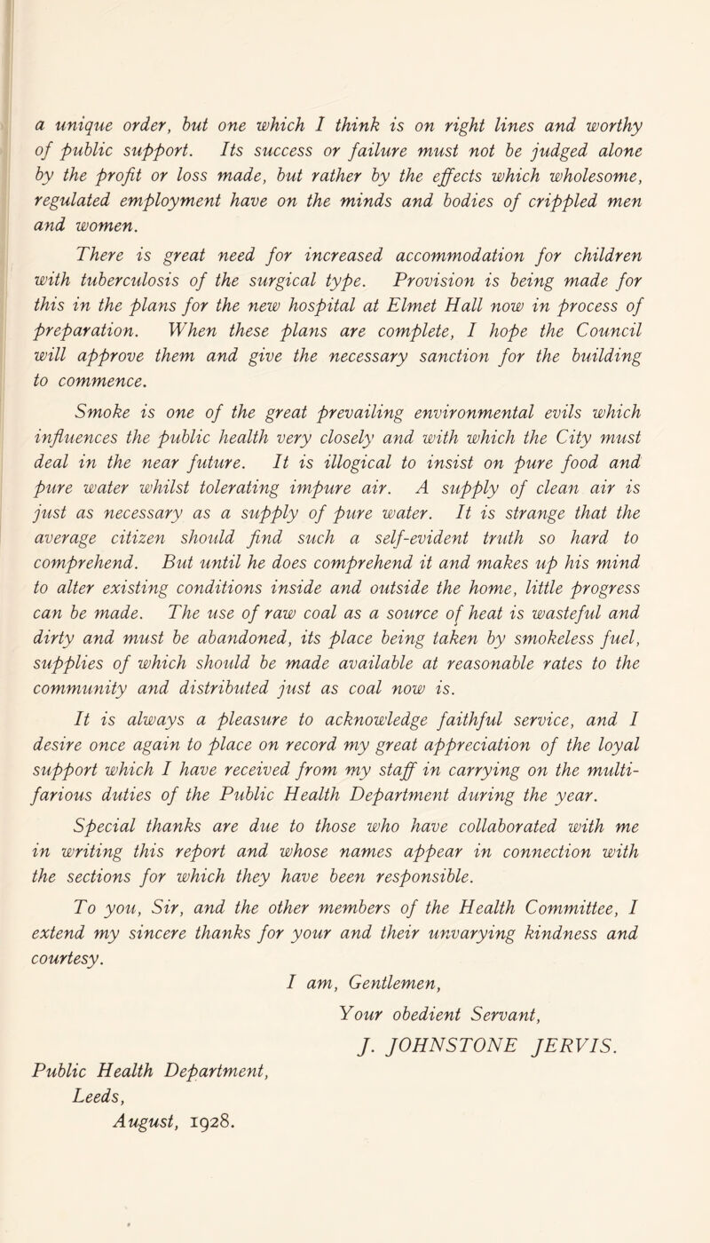 a unique order, but one which 1 think is on right lines and worthy of public support. Its success or failure must not be judged alone by the profit or loss made, but rather by the effects which wholesome, regulated employment have on the minds and bodies of crippled men and women. There is great need for increased accommodation for children with tuberculosis of the surgical type. Provision is being made for this in the plans for the new hospital at Elmet Hall now in process of preparation. When these plans are complete, I hope the Council will approve them and give the necessary sanction for the building to commence. Smoke is one of the great prevailing environmental evils which influences the public health very closely and with which the City must deal in the near future. It is illogical to insist on pure food and pure water whilst tolerating impure air. A supply of clean air is just as necessary as a supply of pure water. It is strange that the average citizen should find such a self-evident truth so hard to comprehend. But until he does comprehend it and makes up his mind to alter existing conditions inside and outside the home, little progress can be made. The use of raw coal as a source of heat is wasteful and dirty and must be abandoned, its place being taken by smokeless fuel, supplies of which should be made available at reasonable rates to the community and distributed just as coal now is. It is always a pleasure to acknowledge faithful service, and I desire once again to place on record my great appreciation of the loyal support which I have received from my staff in carrying on the multi¬ farious duties of the Public Health Department during the year. Special thanks are due to those who have collaborated with me in writing this report and whose names appear in connection with the sections for which they have been responsible. To you, Sir, and the other members of the Health Committee, I extend my sincere thanks for your and their unvarying kindness and courtesy. I am, Gentlemen, Your obedient Servant, J. JOHNSTONE JERVIS. Public Health Department, Leeds, August, 1928.