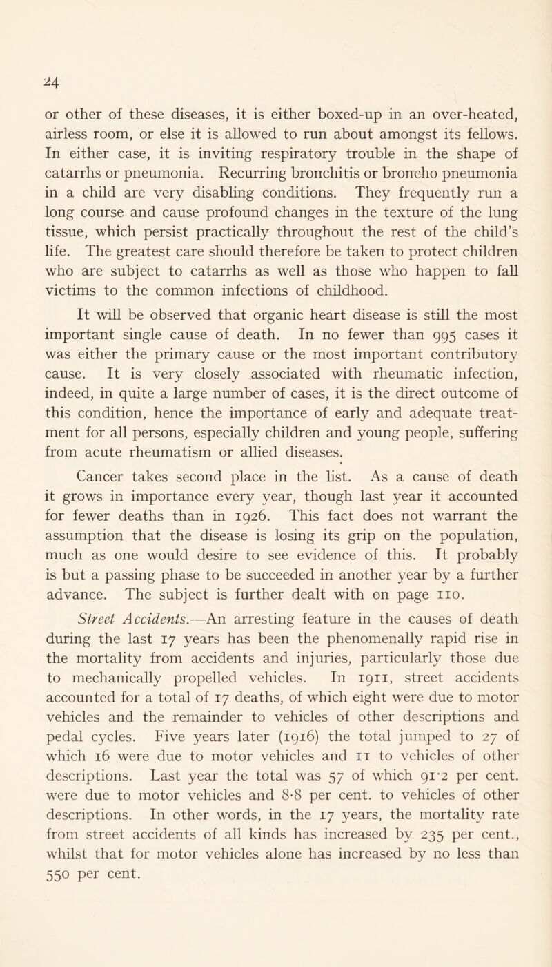 or other of these diseases, it is either boxed-up in an over-heated, airless room, or else it is allowed to run about amongst its fellows. In either case, it is inviting respiratory trouble in the shape of catarrhs or pneumonia. Recurring bronchitis or broncho pneumonia in a child are very disabling conditions. They frequently run a long course and cause profound changes in the texture of the lung tissue, which persist practically throughout the rest of the child’s life. The greatest care should therefore be taken to protect children who are subject to catarrhs as well as those who happen to fall victims to the common infections of childhood. It will be observed that organic heart disease is still the most important single cause of death. In no fewer than 995 cases it was either the primary cause or the most important contributory cause. It is very closely associated with rheumatic infection, indeed, in quite a large number of cases, it is the direct outcome of this condition, hence the importance of early and adequate treat¬ ment for all persons, especially children and young people, suffering from acute rheumatism or allied diseases. Cancer takes second place in the list. As a cause of death it grows in importance every year, though last year it accounted for fewer deaths than in 1926. This fact does not warrant the assumption that the disease is losing its grip on the population, much as one would desire to see evidence of this. It probably is but a passing phase to be succeeded in another year by a further advance. The subject is further dealt with on page no. Street Accidents.—An arresting feature in the causes of death during the last 17 years has been the phenomenally rapid rise in the mortality from accidents and injuries, particularly those due to mechanically propelled vehicles. In 1911, street accidents accounted for a total of 17 deaths, of which eight were due to motor vehicles and the remainder to vehicles of other descriptions and pedal cycles. Five years later (1916) the total jumped to 27 of which 16 were due to motor vehicles and 11 to vehicles of other descriptions. Last year the total was 57 of which 91-2 per cent, were due to motor vehicles and 8-8 per cent, to vehicles of other descriptions. In other words, in the 17 years, the mortality rate from street accidents of all kinds has increased by 235 per cent., whilst that for motor vehicles alone has increased by no less than 550 per cent.