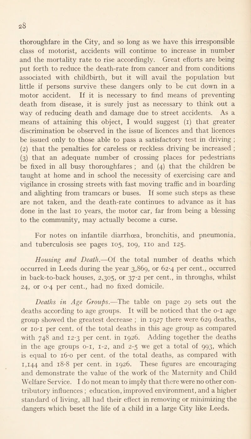 thoroughfare in the City, and so long as we have this irresponsible class of motorist, accidents will continue to increase in number and the mortality rate to rise accordingly. Great efforts are being put forth to reduce the death-rate from cancer and from conditions associated with childbirth, but it will avail the population but little if persons survive these dangers only to be cut down in a motor accident. If it is necessary to find means of preventing death from disease, it is surely just as necessary to think out a way of reducing death and damage due to street accidents. As a means of attaining this object, I would suggest (i) that greater discrimination be observed in the issue of licences and that licences be issued only to those able to pass a satisfactory test in driving ; (2) that the penalties for careless or reckless driving be increased ; (3) that an adequate number of crossing places for pedestrians be fixed in all busy thoroughfares ; and (4) that the children be taught at home and in school the necessity of exercising care and vigilance in crossing streets with fast moving traffic and in boarding and alighting from tramcars or buses. If some such steps as these are not taken, and the death-rate continues to advance as it has done in the last 10 years, the motor car, far from being a blessing to the community, may actually become a curse. For notes on infantile diarrhoea, bronchitis, and pneumonia, and tuberculosis see pages 105, 109, no and 125. Housing and Death.—Of the total number of deaths which occurred in Leeds during the year 3,869, or 62-4 per cent., occurred in back-to-back houses, 2,305, or 37-2 per cent., in throughs, whilst 24, or 0-4 per cent., had no fixed domicile. Deaths in Age Groups.—The table on page 29 sets out the deaths according to age groups. It will be noticed that the 0-1 age group showed the greatest decrease ; in 1927 there were 629 deaths, or io* 1 per cent, of the total deaths in this age group as compared with 748 and 12*3 per cent, in 1926. Adding together the deaths in the age groups 0-1, 1-2, and 2-5 we get a total of 993, which is equal to 16-0 per cent, of the total deaths, as compared with 1,144 and 18-8 per cent, in 1926. These figures are encouraging and demonstrate the value of the work of the Maternity and Child Welfare Service. I do not mean to imply that there were no other con¬ tributory influences ; education, improved environment, and a higher standard of living, all had their effect in removing or minimizing the dangers which beset the life of a child in a large City like Leeds.