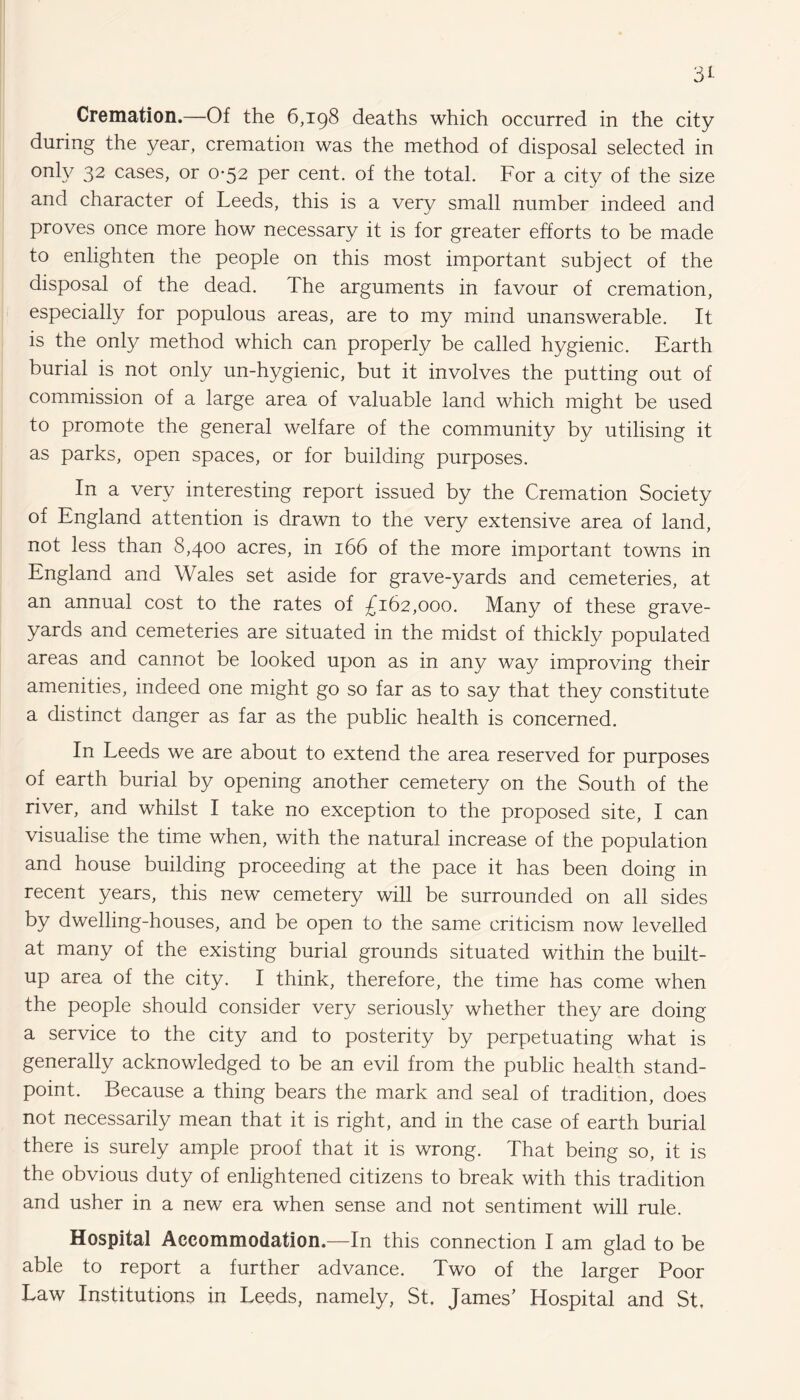 Cremation.—Of the 6,198 deaths which occurred in the city during the year, cremation was the method of disposal selected in only 32 cases, or 0*52 per cent, of the total. For a city of the size and character of Leeds, this is a very small number indeed and proves once more how necessary it is for greater efforts to be made to enlighten the people on this most important subject of the disposal of the dead. The arguments in favour of cremation, especially for populous areas, are to my mind unanswerable. It is the only method which can properly be called hygienic. Earth burial is not only un-hygienic, but it involves the putting out of commission of a large area of valuable land which might be used to promote the general welfare of the community by utilising it as parks, open spaces, or for building purposes. In a very interesting report issued by the Cremation Society of England attention is drawn to the very extensive area of land, not less than 8,400 acres, in 166 of the more important towns in England and Wales set aside for grave-yards and cemeteries, at an annual cost to the rates of £162,000. Many of these grave¬ yards and cemeteries are situated in the midst of thickly populated areas and cannot be looked upon as in any way improving their amenities, indeed one might go so far as to say that they constitute a distinct danger as far as the public health is concerned. In Leeds we are about to extend the area reserved for purposes of earth burial by opening another cemetery on the South of the river, and whilst I take no exception to the proposed site, I can visualise the time when, with the natural increase of the population and house building proceeding at the pace it has been doing in recent years, this new cemetery will be surrounded on all sides by dwelling-houses, and be open to the same criticism now levelled at many of the existing burial grounds situated within the built- up area of the city. I think, therefore, the time has come when the people should consider very seriously whether they are doing a service to the city and to posterity by perpetuating what is generally acknowledged to be an evil from the public health stand¬ point. Because a thing bears the mark and seal of tradition, does not necessarily mean that it is right, and in the case of earth burial there is surely ample proof that it is wrong. That being so, it is the obvious duty of enlightened citizens to break with this tradition and usher in a new era when sense and not sentiment will rule. Hospital Accommodation.—In this connection I am glad to be able to report a further advance. Two of the larger Poor Law Institutions in Leeds, namely, St, James’ Hospital and St,