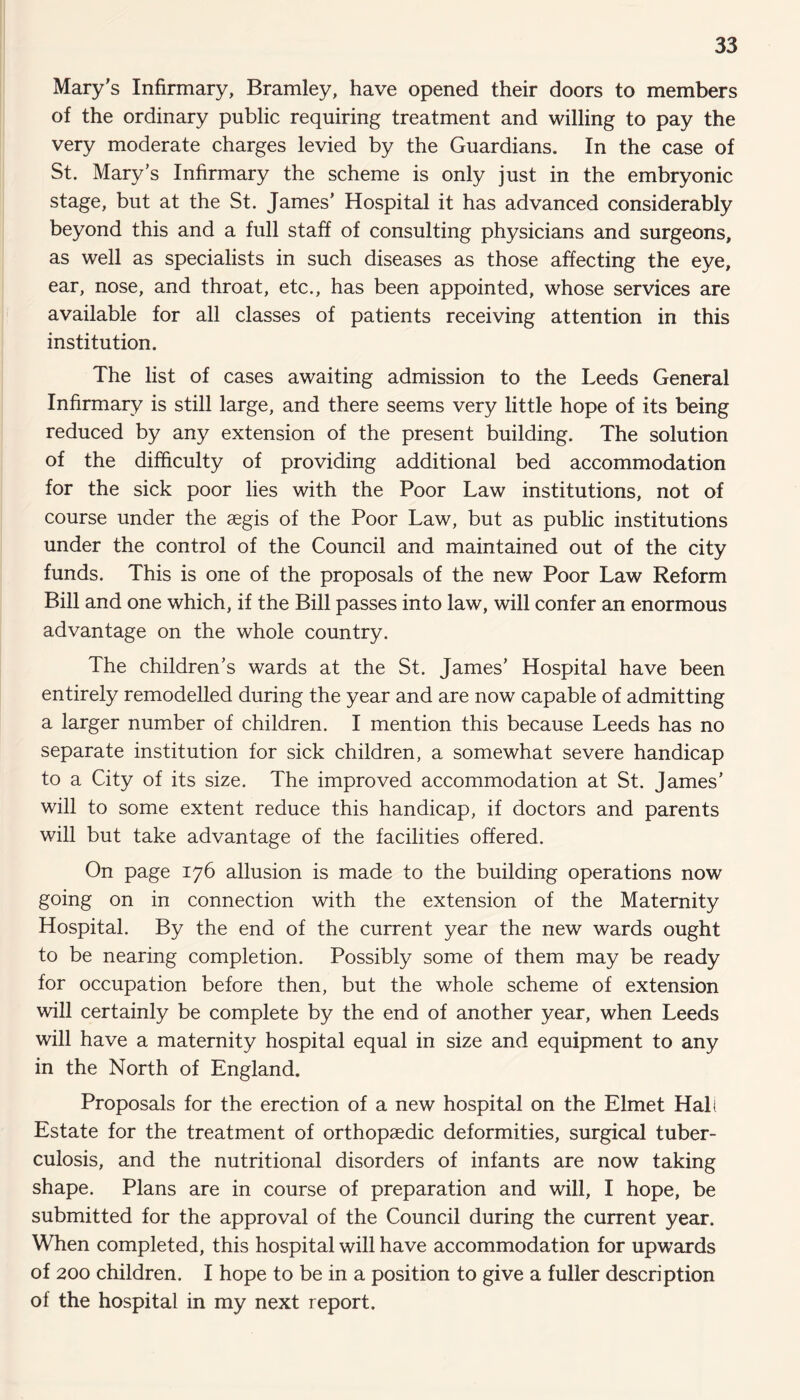 Mary's Infirmary, Bramley, have opened their doors to members of the ordinary public requiring treatment and willing to pay the very moderate charges levied by the Guardians. In the case of St. Mary’s Infirmary the scheme is only just in the embryonic stage, but at the St. James’ Hospital it has advanced considerably beyond this and a full staff of consulting physicians and surgeons, as well as specialists in such diseases as those affecting the eye, ear, nose, and throat, etc., has been appointed, whose services are available for all classes of patients receiving attention in this institution. The list of cases awaiting admission to the Leeds General Infirmary is still large, and there seems very little hope of its being reduced by any extension of the present building. The solution of the difficulty of providing additional bed accommodation for the sick poor lies with the Poor Law institutions, not of course under the aegis of the Poor Law, but as public institutions under the control of the Council and maintained out of the city funds. This is one of the proposals of the new Poor Law Reform Bill and one which, if the Bill passes into law, will confer an enormous advantage on the whole country. The children’s wards at the St. James’ Hospital have been entirely remodelled during the year and are now capable of admitting a larger number of children. I mention this because Leeds has no separate institution for sick children, a somewhat severe handicap to a City of its size. The improved accommodation at St. James’ will to some extent reduce this handicap, if doctors and parents will but take advantage of the facilities offered. On page 176 allusion is made to the building operations now going on in connection with the extension of the Maternity Hospital. By the end of the current year the new wards ought to be nearing completion. Possibly some of them may be ready for occupation before then, but the whole scheme of extension will certainly be complete by the end of another year, when Leeds will have a maternity hospital equal in size and equipment to any in the North of England. Proposals for the erection of a new hospital on the Elmet Hall Estate for the treatment of orthopaedic deformities, surgical tuber¬ culosis, and the nutritional disorders of infants are now taking shape. Plans are in course of preparation and will, I hope, be submitted for the approval of the Council during the current year. When completed, this hospital will have accommodation for upwards of 200 children. I hope to be in a position to give a fuller description of the hospital in my next report.