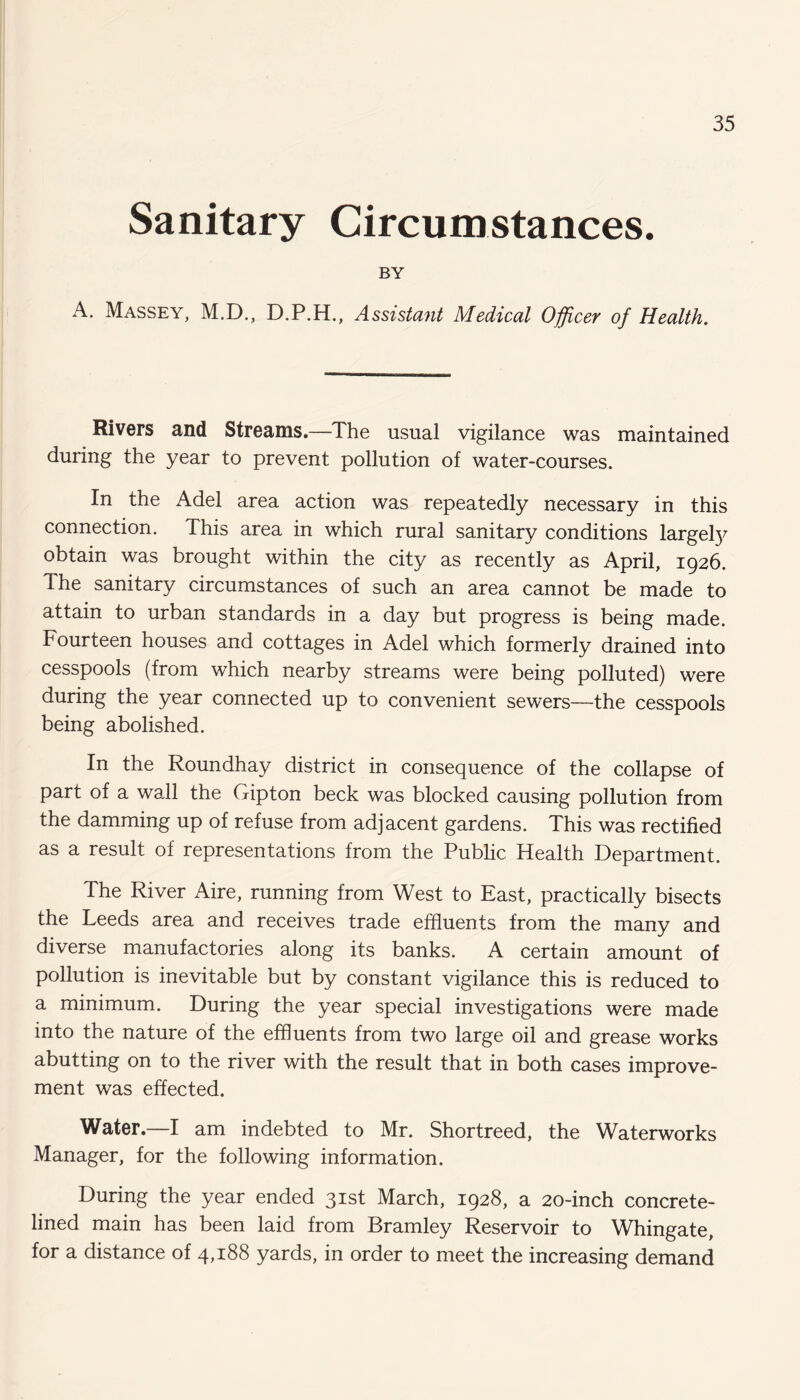 Sanitary Circumstances. BY A. Massey, M.D., D.P.H., Assistant Medical Officer of Health. Rivers and Streams.—The usual vigilance was maintained during the year to prevent pollution of water-courses. In the Adel area action was repeatedly necessary in this connection. This area in which rural sanitary conditions largefy obtain was brought within the city as recently as April, 1926. The sanitary circumstances of such an area cannot be made to attain to urban standards in a day but progress is being made. Fourteen houses and cottages in Adel which formerly drained into cesspools (from which nearby streams were being polluted) were during the year connected up to convenient sewers—the cesspools being abolished. In the Roundhay district in consequence of the collapse of part of a wall the Gipton beck was blocked causing pollution from the damming up of refuse from adjacent gardens. This was rectified as a result of representations from the Public Health Department. The River Aire, running from West to East, practically bisects the Leeds area and receives trade effluents from the many and diverse manufactories along its banks. A certain amount of pollution is inevitable but by constant vigilance this is reduced to a minimum. During the year special investigations were made into the nature of the effluents from two large oil and grease works abutting on to the river with the result that in both cases improve¬ ment was effected. Water.—I am indebted to Mr. Shortreed, the Waterworks Manager, for the following information. During the year ended 31st March, 1928, a 20-inch concrete- lined main has been laid from Bramley Reservoir to Whingate, for a distance of 4,188 yards, in order to meet the increasing demand