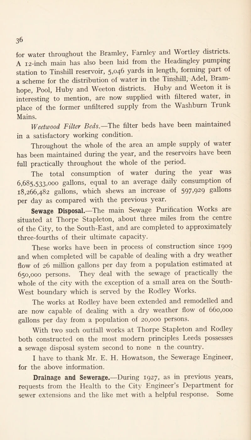 for water throughout the Bramley, Famley and Wortley districts. A 12-inch main has also been laid from the Headingley pumping station to Tinshill reservoir, 5,046 yards in length, forming part of a scheme for the distribution of water in the Tinshill, Adel, Bram- hope. Pool, Huby and Weeton districts. Huby and Weeton it is interesting to mention, are now supplied with filtered water, in place of the former unfiltered supply from the Washburn Trunk Mains. Weetwood Filter Beds—The filter beds have been maintained in a satisfactory working condition. Throughout the whole of the area an ample supply of water has been maintained during the year, and the reservoirs have been full practically throughout the whole of the period. The total consumption of water during the year was 6,685,533,000 gallons, equal to an average daily consumption of 18,266,482 gallons, which shews an increase of 597,929 gallons per day as compared with the previous year. Sewage Disposal.—-The main Sewage Purification Works are situated at Thorpe Stapleton, about three miles from the centre of the City, to the South-East, and are completed to approximately three-fourths of their ultimate capacity. These works have been in process of construction since 1909 and when completed will be capable of dealing with a dry weather flow of 26 million gallons per day from a population estimated at 650,000 persons. They deal with the sewage of practically the whole of the city with the exception of a small area on the South- West boundary which is served by the Rodley Works. The works at Rodley have been extended and remodelled and are now capable of dealing with a dry weather flow of 660,000 gallons per day from a population of 20,000 persons. With two such outfall works at Thorpe Stapleton and Rodley both constructed on the most modern principles Leeds possesses a sewage disposal system second to none n the country. I have to thank Mr. E. H. Howatson, the Sewerage Engineer, for the above information. Drainage and Sewerage.—During 1927, as in previous years, requests from the Health to the City Engineer’s Department for sewer extensions and the like met with a helpful response. Some