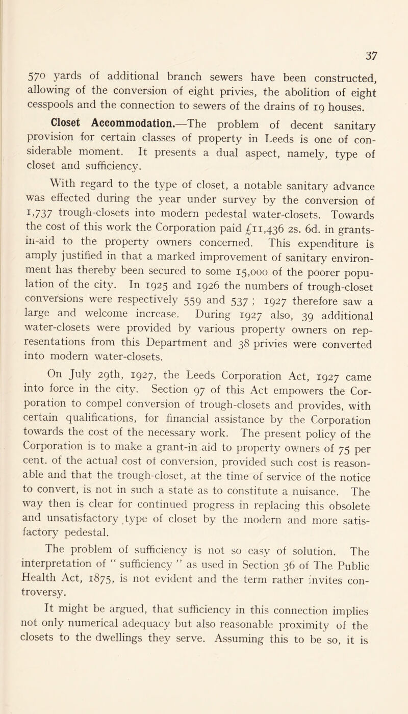 57° yards of additional branch sewers have been constructed, allowing of the conversion of eight privies, the abolition of eight cesspools and the connection to sewers of the drains of 19 houses. Closet Accommodation.—The problem of decent sanitary provision for certain classes of property in Leeds is one of con¬ siderable moment. It presents a dual aspect, namely, type of closet and sufficiency. \\ ith regard to the type of closet, a notable sanitary advance was effected during the year under survey by the conversion of L737 trough-closets into modern pedestal water-closets. Towards the cost of this work the Corporation paid £11,436 2s. 6d. in grants- iri-aid to the property owners concerned. This expenditure is amply justified in that a marked improvement of sanitary environ¬ ment has thereby been secured to some 15,000 of the poorer popu¬ lation of the city. In 1925 and 1926 the numbers of trough-closet conversions were respectively 559 and 537 ; 1927 therefore saw a large and welcome increase. During 1927 also, 39 additional water-closets were provided by various property owners on rep¬ resentations from this Department and 38 privies were converted into modern water-closets. On Juty 29th, 1927, the Leeds Corporation Act, 1927 came into force in the city. Section 97 of this Act empowers the Cor¬ poration to compel conversion of trough-closets and provides, with certain qualifications, for financial assistance by the Corporation towards the cost of the necessary work. The present policy of the Corporation is to make a grant-in aid to property owners of 75 per cent, of the actual cost of conversion, provided such cost is reason¬ able and that the trough-closet, at the time of service of the notice to convert, is not in such a state as to constitute a nuisance. The way then is clear for continued progress in replacing this obsolete and unsatisfactory type of closet by the modern and more satis¬ factory pedestal. The problem of sufficiency is not so easy of solution. The interpretation of “ sufficiency ” as used in Section 36 of The Public Health Act, 1875, is not evident and the term rather invites con¬ troversy. It might be argued, that sufficiency in this connection implies not only numerical adequacy but also reasonable proximity of the closets to the dwellings they serve. Assuming this to be so, it is