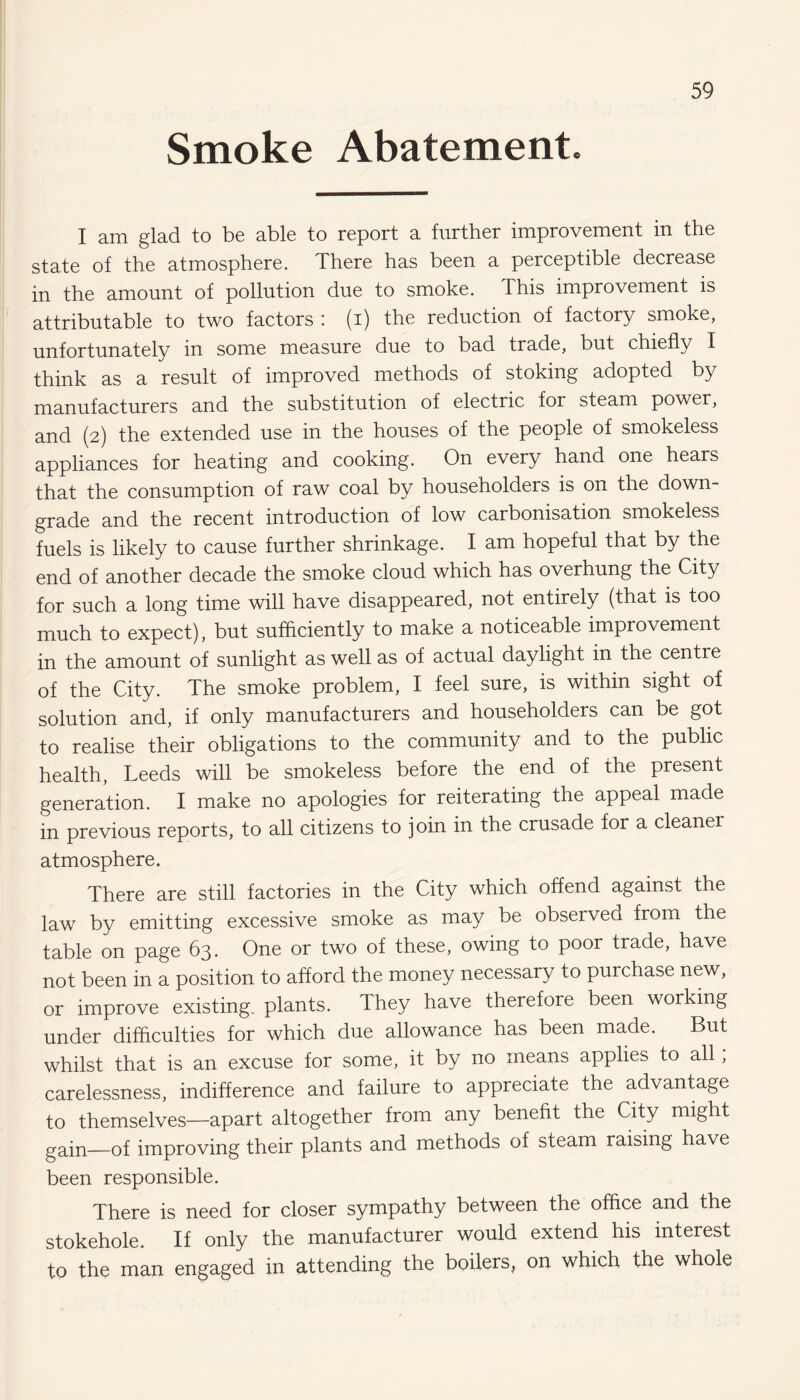 Smoke Abatement. I am glad to be able to report a further improvement in the state of the atmosphere. There has been a perceptible decrease in the amount of pollution due to smoke. This improvement is attributable to two factors : (i) the reduction of factory smoke, unfortunately in some measure due to bad trade, but chiefly I think as a result of improved methods of stoking adopted by manufacturers and the substitution of electric for steam power, and (2) the extended use in the houses of the people of smokeless appliances for heating and cooking. On every hand one hears that the consumption of raw coal by householders is on the down¬ grade and the recent introduction of low carbonisation smokeless fuels is likely to cause further shrinkage. I am hopeful that by the end of another decade the smoke cloud which has overhung the City for such a long time will have disappeared, not entirely (that is too much to expect), but sufficiently to make a noticeable improvement in the amount of sunlight as well as of actual daylight in the centre of the City. The smoke problem, I feel sure, is within sight of solution and, if only manufacturers and householders can be got to realise their obligations to the community and to the public health, Leeds will be smokeless before the end of the present generation. I make no apologies for reiterating the appeal made in previous reports, to all citizens to join in the crusade for a cleaner atmosphere. There are still factories in the City which offend against the law by emitting excessive smoke as may be observed from the table on page 63. One or two of these, owing to poor trade, have not been in a position to afford the money necessary to purchase new, or improve existing, plants. They have therefore been working under difficulties for which due allowance has been made. But whilst that is an excuse for some, it by no means applies to all, carelessness, indifference and failure to appreciate the advantage to themselves—apart altogether from any benefit the City might gain—of improving their plants and methods of steam raising have been responsible. There is need for closer sympathy between the office and the stokehole. If only the manufacturer would extend his interest to the man engaged in attending the boilers, on which the whole