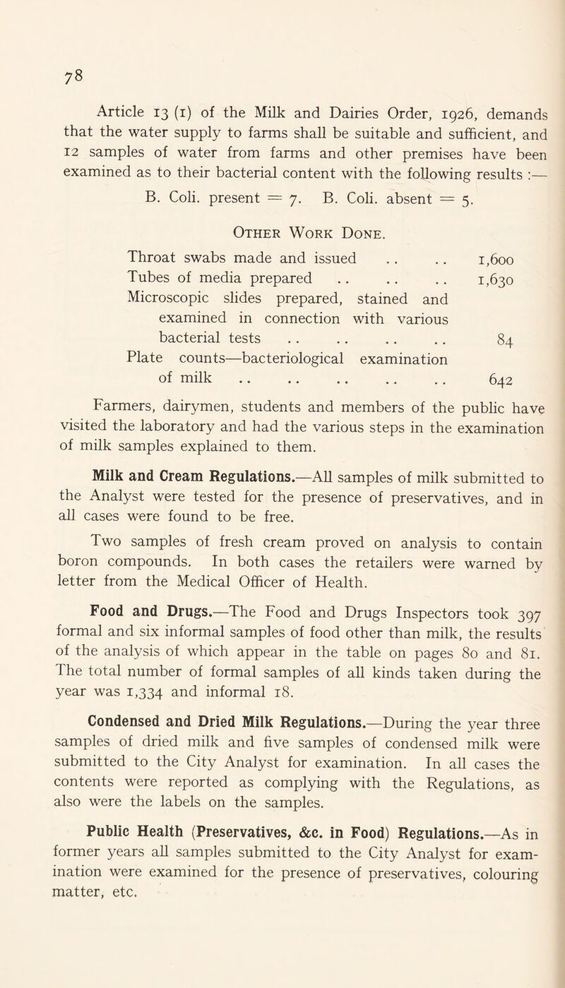 Article 13 (1) of the Milk and Dairies Order, 1926, demands that the water supply to farms shall be suitable and sufficient, and 12 samples of water from farms and other premises have been examined as to their bacterial content with the following results :— B. Coli. present = 7. B. Coli. absent = 5. Other Work Done. Throat swabs made and issued .. .. 1,600 Tubes of media prepared .. .. .. 1,630 Microscopic slides prepared, stained and examined in connection with various bacterial tests .. .. .. .. 84 Plate counts—bacteriological examination of milk .. .. .. .. .. 642 Farmers, dairymen, students and members of the public have visited the laboratory and had the various steps in the examination of milk samples explained to them. Milk and Cream Regulations.—All samples of milk submitted to the Analyst were tested for the presence of preservatives, and in all cases were found to be free. Two samples of fresh cream proved on analysis to contain boron compounds. In both cases the retailers were warned by letter from the Medical Officer of Health. Food and Drugs.—The Food and Drugs Inspectors took 397 formal and six informal samples of food other than milk, the results of the analysis of which appear in the table on pages 80 and 81. The total number of formal samples of all kinds taken during the year was 1,334 and informal 18. Condensed and Dried Milk Regulations.—During the year three samples of dried milk and five samples of condensed milk were submitted to the City Analyst for examination. In all cases the contents were reported as complying with the Regulations, as also were the labels on the samples. Public Health (Preservatives, &c. in Food) Regulations.—As in former years all samples submitted to the City Analyst for exam¬ ination were examined for the presence of preservatives, colouring matter, etc.