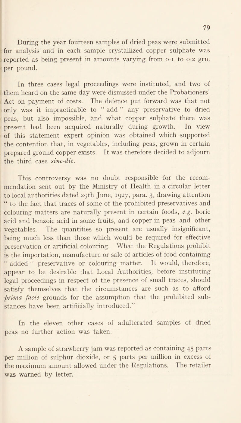 During the year fourteen samples of dried peas were submitted for analysis and in each sample crystallized copper sulphate was reported as being present in amounts varying from o*i to o*2 grn. per pound. In three cases legal proceedings were instituted, and two of them heard on the same day were dismissed under the Probationers’ Act on payment of costs. The defence put forward was that not only was it impracticable to “ add ” any preservative to dried peas, but also impossible, and what copper sulphate there was present had been acquired naturally during growth. In view of this statement expert opinion was obtained which supported the contention that, in vegetables, including peas, grown in certain prepared ground copper exists. It was therefore decided to adjourn the third case sine-die. This controversy was no doubt responsible for the recom¬ mendation sent out by the Ministry of Health in a circular letter to local authorities dated 29th June, 1927, para. 3, drawing attention “ to the fact that traces of some of the prohibited preservatives and colouring matters are naturally present in certain foods, e.g. boric acid and benzoic acid in some fruits, and copper in peas and other vegetables. The quantities so present are usually insignificant, being much less than those which would be required for effective preservation or artificial colouring. What the Regulations prohibit is the importation, manufacture or sale of articles of food containing “ added ” preservative or colouring matter. It would, therefore, appear to be desirable that Local Authorities, before instituting legal proceedings in respect of the presence of small traces, should satisfy themselves that the circumstances are such as to afford prima facie grounds for the assumption that the prohibited sub¬ stances have been artificially introduced.” In the eleven other cases of adulterated samples of dried peas no further action was taken. A sample of strawberry jam was reported as containing 45 parts per million of sulphur dioxide, or 5 parts per million in excess of the maximum amount allowed under the Regulations. The retailer was warned by letter.