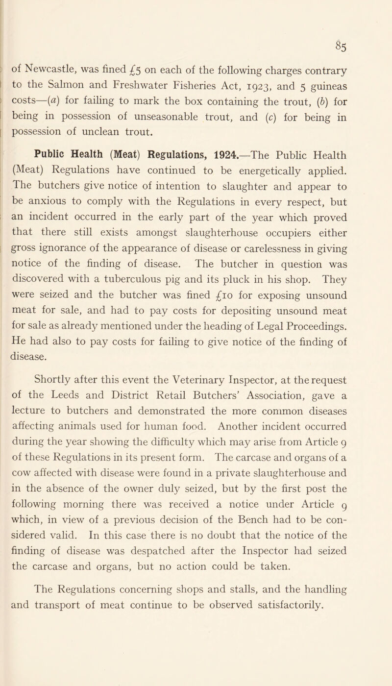 oi Newcastle, was fined £5 on each of the following charges contrary to the Salmon and Freshwater Fisheries Act, 1923, and 5 guineas costs—(a) for failing to mark the box containing the trout, (b) for being in possession of unseasonable trout, and (c) for being in possession of unclean trout. Public Health (Meat) Regulations, 1924.—The Public Health (Meat) Regulations have continued to be energetically applied. The butchers give notice of intention to slaughter and appear to be anxious to comply with the Regulations in every respect, but an incident occurred in the early part of the year which proved that there still exists amongst slaughterhouse occupiers either gross ignorance of the appearance of disease or carelessness in giving notice of the finding of disease. The butcher in question was discovered with a tuberculous pig and its pluck in his shop. They were seized and the butcher was fined £10 for exposing unsound meat for sale, and had to pay costs for depositing unsound meat for sale as already mentioned under the heading of Legal Proceedings. He had also to pay costs for failing to give notice of the finding of disease. Shortly after this event the Veterinary Inspector, at the request of the Leeds and District Retail Butchers' Association, gave a lecture to butchers and demonstrated the more common diseases affecting animals used for human food. Another incident occurred during the year showing the difficulty which may arise from Article 9 of these Regulations in its present form. The carcase and organs of a cow affected with disease were found in a private slaughterhouse and in the absence of the owner duly seized, but by the first post the following morning there was received a notice under Article 9 which, in view of a previous decision of the Bench had to be con¬ sidered valid. In this case there is no doubt that the notice of the finding of disease was despatched after the Inspector had seized the carcase and organs, but no action could be taken. The Regulations concerning shops and stalls, and the handling and transport of meat continue to be observed satisfactorily.