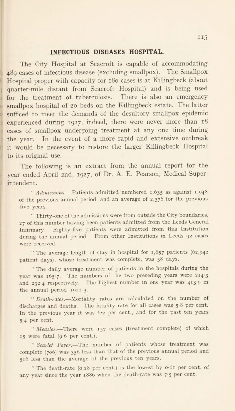 INFECTIOUS DISEASES HOSPITAL. The City Hospital at Seacroft is capable of accommodating 489 cases of infectious disease (excluding smallpox). The Smallpox Hospital proper with capacity for 180 cases is at Killingbeck (about quarter-mile distant from Seacroft Hospital) and is being used for the treatment of tuberculosis. There is also an emergency smallpox hospital of 20 beds on the Killingbeck estate. The latter sufficed to meet the demands of the desultory smallpox epidemic experienced during 1927, indeed, there were never more than 18 cases of smallpox undergoing treatment at any one time during the year. In the event of a more rapid and extensive outbreak it would be necessary to restore the larger Killingbeck Hospital to its original use. The following is an extract from the annual report for the year ended April 2nd, 1927, of Dr. A. E. Pearson, Medical Super¬ intendent. “ Admissions.—Patients admitted numbered 1,635 as against 1,948 of the previous annual period, and an average of 2,376 for the previous five years. “ Thirty-one of the admissions were from outside the City boundaries, 27 of this number having been patients admitted from the Leeds General Infirmary. Eighty-five patients were admitted from this Institution during the annual period. From other Institutions in Leeds 92 cases were received. “ The average length of stay in hospital for 1,657 patients (62,942 patient days), whose treatment was complete, was 38 days. “ The daily average number of patients in the hospitals during the year was 1657. The numbers of the two preceding years were 214-3 and 232-4 respectively. The highest number in one year was 413*9 in the annual period 1922-3. “ Death-rates.—Mortality rates are calculated on the number of discharges and deaths. The fatality rate for all cases was 5-8 per cent. In the previous year it was 6-2 per cent., and for the past ten years 5-4 per cent. “ Measles.—There were 157 cases (treatment complete) of which 15 were fatal (9-6 per cent.). “ Scarlet Fever.—The number of patients whose treatment was complete (706) was 356 less than that of the previous annual period and 516 less than the average of the previous ten years. “ The death-rate (0-28 per cent.) is the lowest by o-6i per cent, of any year since the year 1886 when the death-rate was 7*5 Per cent.