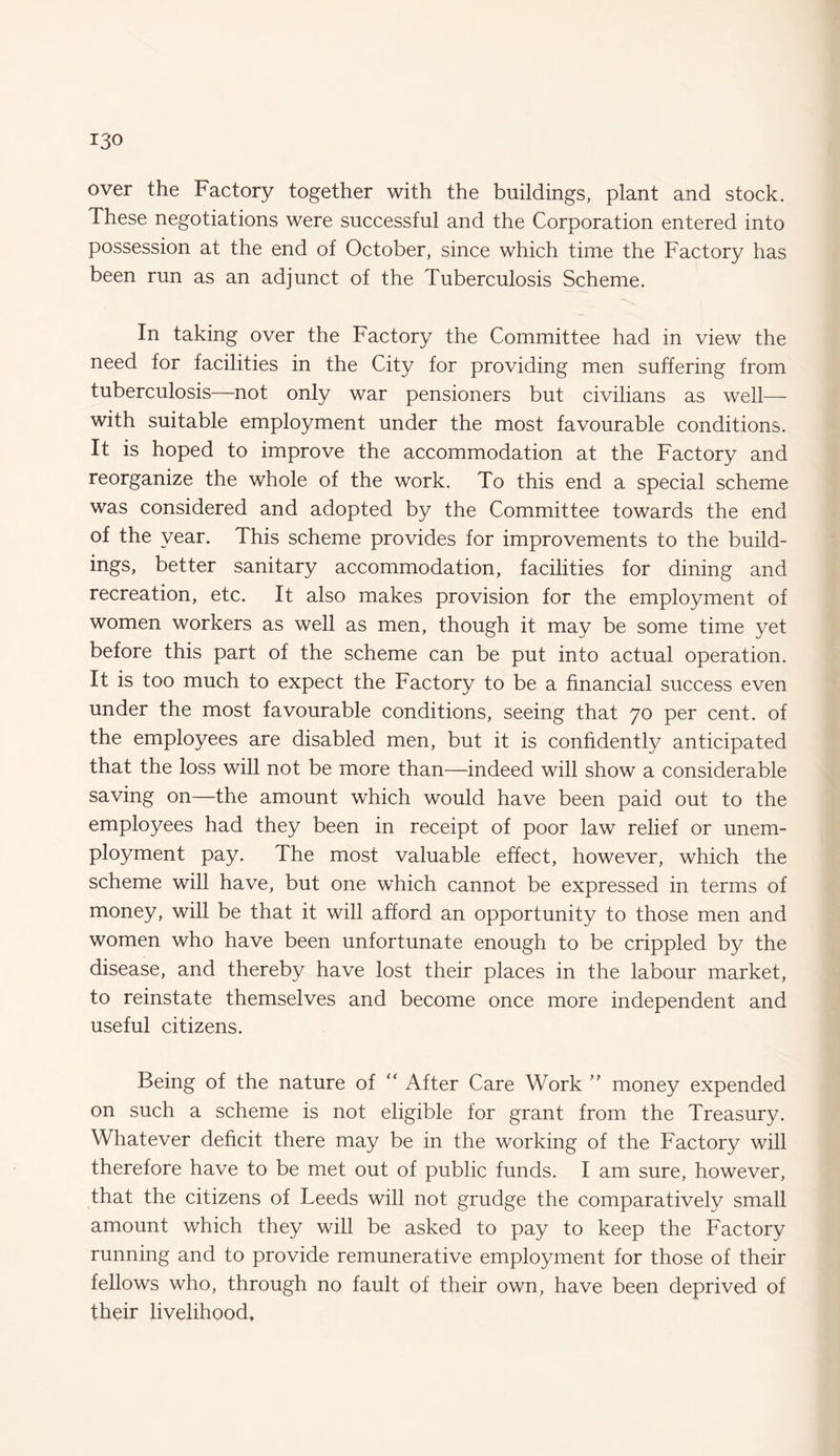 over the Factory together with the buildings, plant and stock. These negotiations were successful and the Corporation entered into possession at the end of October, since which time the Factory has been run as an adjunct of the Tuberculosis Scheme. In taking over the Factory the Committee had in view the need for facilities in the City for providing men suffering from tuberculosis—not only war pensioners but civilians as well— with suitable employment under the most favourable conditions. It is hoped to improve the accommodation at the Factory and reorganize the whole of the work. To this end a special scheme was considered and adopted by the Committee towards the end of the year. This scheme provides for improvements to the build¬ ings, better sanitary accommodation, facilities for dining and recreation, etc. It also makes provision for the employment of women workers as well as men, though it may be some time yet before this part of the scheme can be put into actual operation. It is too much to expect the Factory to be a financial success even under the most favourable conditions, seeing that 70 per cent, of the employees are disabled men, but it is confidently anticipated that the loss will not be more than—indeed will show a considerable saving on—the amount which would have been paid out to the employees had they been in receipt of poor law relief or unem¬ ployment pay. The most valuable effect, however, which the scheme will have, but one which cannot be expressed in terms of money, will be that it will afford an opportunity to those men and women who have been unfortunate enough to be crippled by the disease, and thereby have lost their places in the labour market, to reinstate themselves and become once more independent and useful citizens. Being of the nature of “ After Care Work ” money expended on such a scheme is not eligible for grant from the Treasury. Whatever deficit there may be in the working of the Factory will therefore have to be met out of public funds. I am sure, however, that the citizens of Leeds will not grudge the comparatively small amount which they will be asked to pay to keep the Factory running and to provide remunerative employment for those of their fellows who, through no fault of their own, have been deprived of their livelihood.