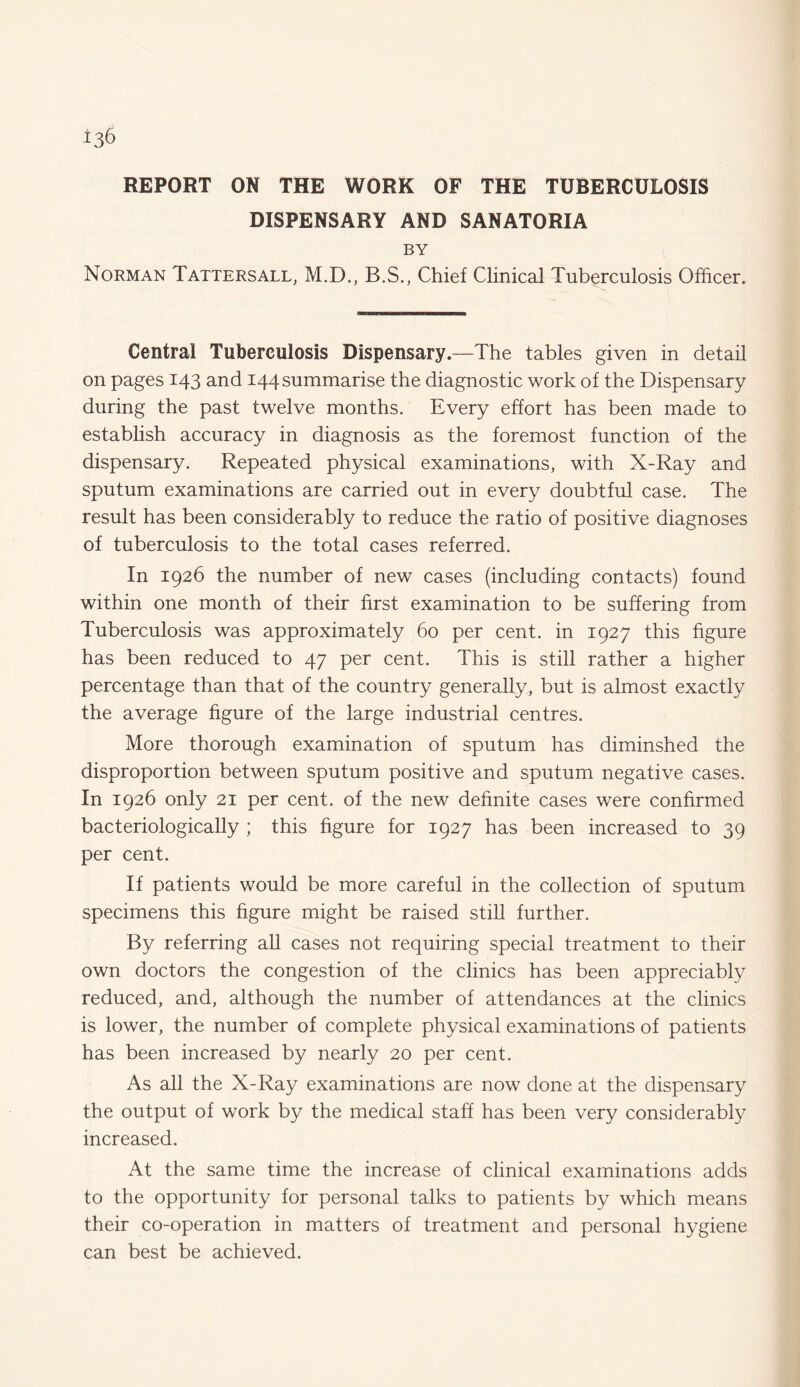 REPORT ON THE WORK OF THE TUBERCULOSIS DISPENSARY AND SANATORIA BY Norman Tattersall, M.D., B.S., Chief Clinical Tuberculosis Officer. Central Tuberculosis Dispensary.—The tables given in detail on pages 143 and 144 summarise the diagnostic work of the Dispensary during the past twelve months. Every effort has been made to establish accuracy in diagnosis as the foremost function of the dispensary. Repeated physical examinations, with X-Ray and sputum examinations are carried out in every doubtful case. The result has been considerably to reduce the ratio of positive diagnoses of tuberculosis to the total cases referred. In 1926 the number of new cases (including contacts) found within one month of their first examination to be suffering from Tuberculosis was approximately 60 per cent, in 1927 this figure has been reduced to 47 per cent. This is still rather a higher percentage than that of the country generally, but is almost exactly the average figure of the large industrial centres. More thorough examination of sputum has diminshed the disproportion between sputum positive and sputum negative cases. In 1926 only 21 per cent, of the new definite cases were confirmed bacteriologically ; this figure for 1927 has been increased to 39 per cent. If patients would be more careful in the collection of sputum specimens this figure might be raised still further. By referring all cases not requiring special treatment to their own doctors the congestion of the clinics has been appreciably reduced, and, although the number of attendances at the clinics is lower, the number of complete physical examinations of patients has been increased by nearly 20 per cent. As all the X-Ray examinations are now done at the dispensary the output of work by the medical staff has been very considerably increased. At the same time the increase of clinical examinations adds to the opportunity for personal talks to patients by which means their co-operation in matters of treatment and personal hygiene can best be achieved.