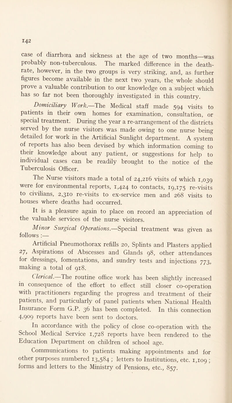 case of diarrhoea and sickness at the age of two months—was probably non-tuberculous. The marked difference in the death- rate, however, in the two groups is very striking, and, as further figures become available in the next two years, the whole should prove a valuable contribution to our knowledge on a subject which has so far not been thoroughly investigated in this country. Domiciliary Work.—The Medical staff made 594 visits to patients in their own homes for examination, consultation, or special treatment. During the year a re-arrangement of the districts served by the nurse visitors was made owing to one nurse being detailed for work in the Artificial Sunlight department. A system of reports has also been devised by which information coming to their knowledge about any patient, or suggestions for help to individual cases can be readily brought to the notice of the Tuberculosis Officer. The Nurse visitors made a total of 24,216 visits of which 1,039 were for environmental reports, 1,424 to contacts, 19,175 re-visits to civilians, 2,310 re-visits to ex-service men and 268 visits to houses where deaths had occurred. It is a pleasure again to place on record an appreciation of the valuable services of the nurse visitors. Minor Surgical Operations.—Special treatment was given as follows :— Artificial Pneumothorax refills 20, Splints and Plasters applied 27> Aspirations of Abscesses and Glands 98, other attendances for dressings, fomentations, and sundry tests and injections 773, making a total of 918. Clerical.—The routine office work has been slightly increased in consequence of the effort to effect still closer co-operation with practitioners regarding the progress and treatment of their patients, and particularly of panel patients when National Health Insurance Form G.P. 36 has been completed. In this connection 4,909 reports have been sent to doctors. In accordance with the policy of close co-operation with the School Medical Service 1,728 reports have been rendered to the Education Department on children of school age. Communications to patients making appointments and for other purposes numbered 13,584 ; letters to Institutions, etc. 1,109 J forms and letters to the Ministry of Pensions, etc., 857.