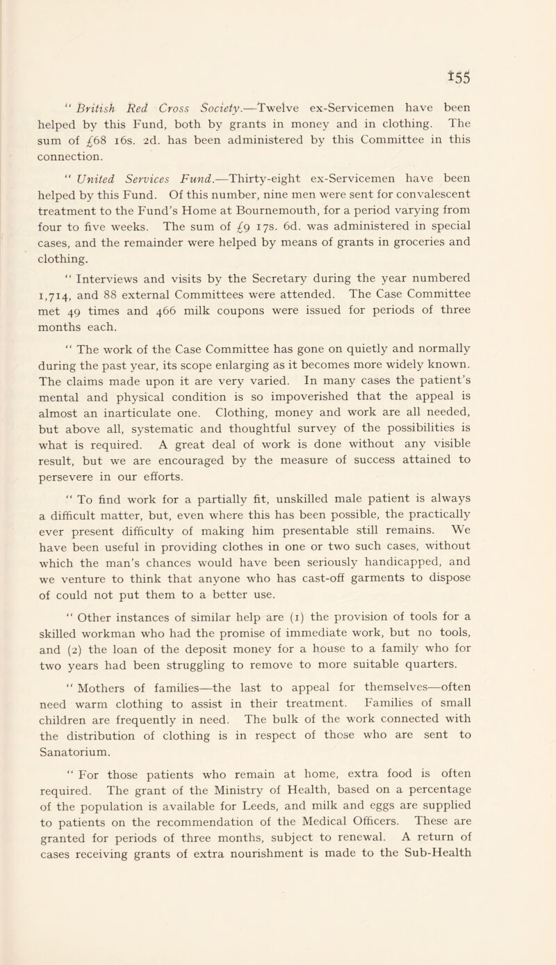 “ British Red Cross Society.—Twelve ex-Servicemen have been helped by this Fund, both by grants in money and in clothing. The sum of ^68 16s. 2d. has been administered by this Committee in this connection. “ United Services Fund.—'Thirty-eight ex-Servicemen have been helped by this Fund. Of this number, nine men were sent for convalescent treatment to the Fund’s Home at Bournemouth, for a period varying from four to five weeks. The sum of £g 17s. 6d. was administered in special cases, and the remainder were helped by means of grants in groceries and clothing. “ Interviews and visits by the Secretary during the year numbered 1,714, and 88 external Committees were attended. The Case Committee met 49 times and 466 milk coupons were issued for periods of three months each. “ The work of the Case Committee has gone on quietly and normally during the past year, its scope enlarging as it becomes more widely known. The claims made upon it are very varied. In many cases the patient’s mental and physical condition is so impoverished that the appeal is almost an inarticulate one. Clothing, money and work are all needed, but above all, systematic and thoughtful survey of the possibilities is what is required. A great deal of work is done without any visible result, but we are encouraged by the measure of success attained to persevere in our efforts. “ To find work for a partially fit, unskilled male patient is always a difficult matter, but, even where this has been possible, the practically ever present difficulty of making him presentable still remains. We have been useful in providing clothes in one or two such cases, without which the man’s chances would have been seriously handicapped, and we venture to think that anyone who has cast-off garments to dispose of could not put them to a better use. “ Other instances of similar help are (1) the provision of tools for a skilled workman who had the promise of immediate work, but no tools, and (2) the loan of the deposit money for a house to a family who for two years had been struggling to remove to more suitable quarters. “ Mothers of families—the last to appeal for themselves—often need warm clothing to assist in their treatment. Families of small children are frequently in need. The bulk of the work connected with the distribution of clothing is in respect of those who are sent to Sanatorium. “ For those patients who remain at home, extra food is often required. The grant of the Ministry of Health, based on a percentage of the population is available for Leeds, and milk and eggs are supplied to patients on the recommendation of the Medical Officers. These are granted for periods of three months, subject to renewal. A return of cases receiving grants of extra nourishment is made to the Sub-Health