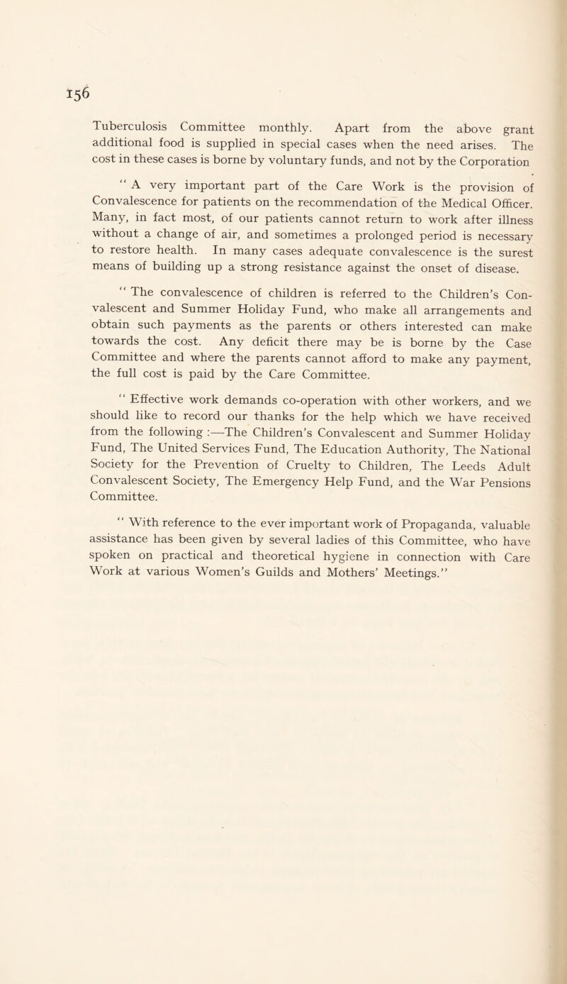 Tuberculosis Committee monthly. Apart from the above grant additional food is supplied in special cases when the need arises. The cost in these cases is borne by voluntary funds, and not by the Corporation “ A very important part of the Care Work is the provision of Convalescence for patients on the recommendation of the Medical Officer. Many, in fact most, of our patients cannot return to work after illness without a change of air, and sometimes a prolonged period is necessary to restore health. In many cases adequate convalescence is the surest means of building up a strong resistance against the onset of disease. “ The convalescence of children is referred to the Children’s Con¬ valescent and Summer Holiday Fund, who make all arrangements and obtain such payments as the parents or others interested can make towards the cost. Any deficit there may be is borne by the Case Committee and where the parents cannot afford to make any payment, the full cost is paid by the Care Committee. Effective work demands co-operation with other workers, and we should like to record our thanks for the help which we have received from the following :—The Children’s Convalescent and Summer Holiday Fund, The United Services Fund, The Education Authority, The National Society for the Prevention of Cruelty to Children, The Leeds Adult Convalescent Society, The Emergency Help Fund, and the War Pensions Committee. “ With reference to the ever important work of Propaganda, valuable assistance has been given by several ladies of this Committee, who have spoken on practical and theoretical hygiene in connection with Care Work at various Women’s Guilds and Mothers’ Meetings.”