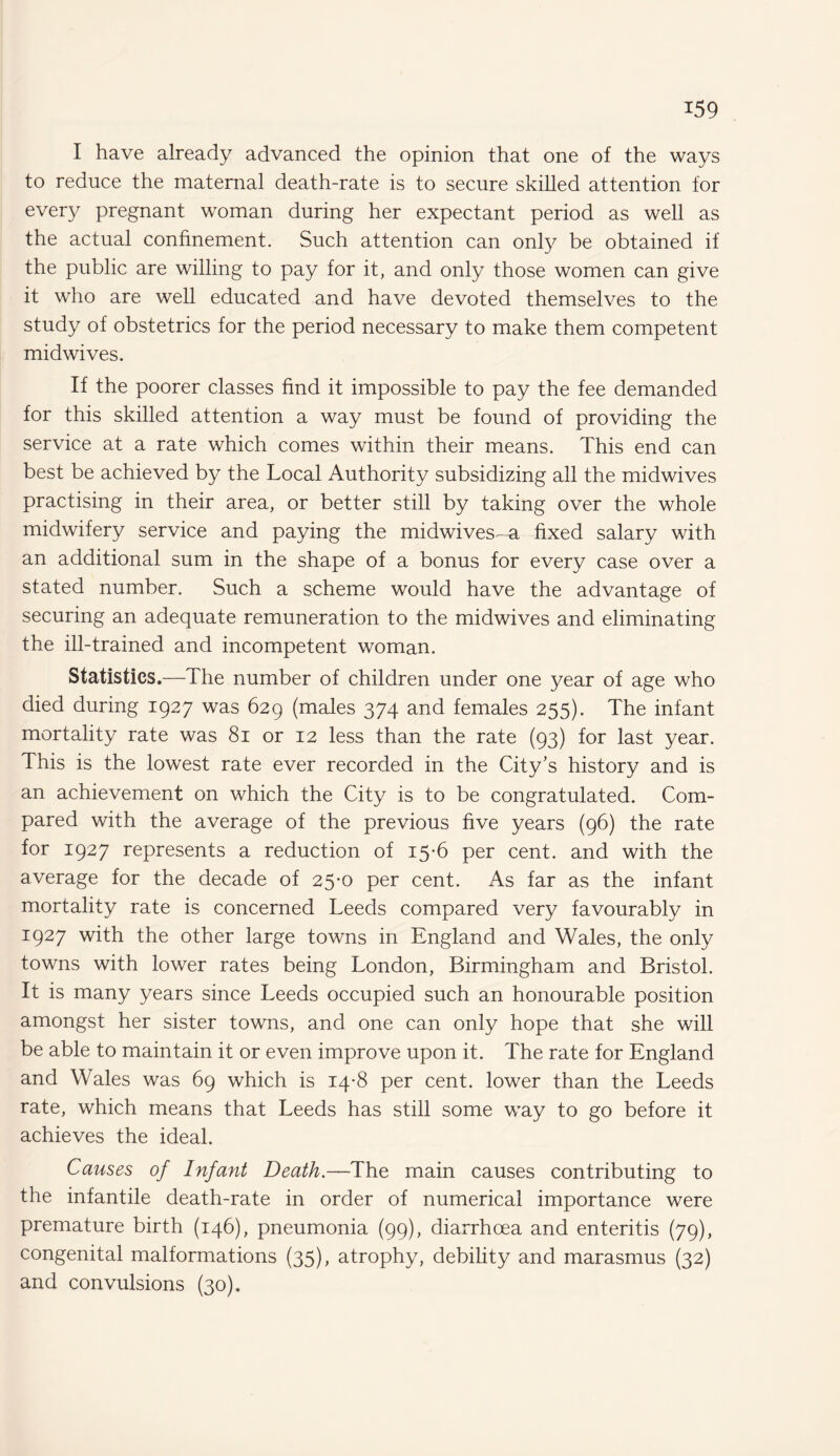 I have already advanced the opinion that one of the ways to reduce the maternal death-rate is to secure skilled attention for ever}/ pregnant woman during her expectant period as well as the actual confinement. Such attention can only be obtained if the public are willing to pay for it, and only those women can give it who are well educated and have devoted themselves to the study of obstetrics for the period necessary to make them competent midwives. If the poorer classes find it impossible to pay the fee demanded for this skilled attention a way must be found of providing the service at a rate which comes within their means. This end can best be achieved by the Local Authority subsidizing all the midwives practising in their area, or better still by taking over the whole midwifery service and paying the midwives^-a fixed salary with an additional sum in the shape of a bonus for every case over a stated number. Such a scheme would have the advantage of securing an adequate remuneration to the midwives and eliminating the ill-trained and incompetent woman. Statistics.—The number of children under one year of age who died during 1927 was 629 (males 374 and females 255). The infant mortality rate was 81 or 12 less than the rate (93) for last year. This is the lowest rate ever recorded in the City’s history and is an achievement on which the City is to be congratulated. Com¬ pared with the average of the previous five years (96) the rate for 1927 represents a reduction of 15-6 per cent, and with the average for the decade of 25-0 per cent. As far as the infant mortality rate is concerned Leeds compared very favourably in 1927 with the other large towns in England and Wales, the only towns with lower rates being London, Birmingham and Bristol. It is many years since Leeds occupied such an honourable position amongst her sister towns, and one can only hope that she will be able to maintain it or even improve upon it. The rate for England and Wales was 69 which is 14-8 per cent, lower than the Leeds rate, which means that Leeds has still some way to go before it achieves the ideal. Causes of Infant Death.—The main causes contributing to the infantile death-rate in order of numerical importance were premature birth (146), pneumonia (99), diarrhoea and enteritis (79), congenital malformations (35), atrophy, debility and marasmus (32) and convulsions (30).