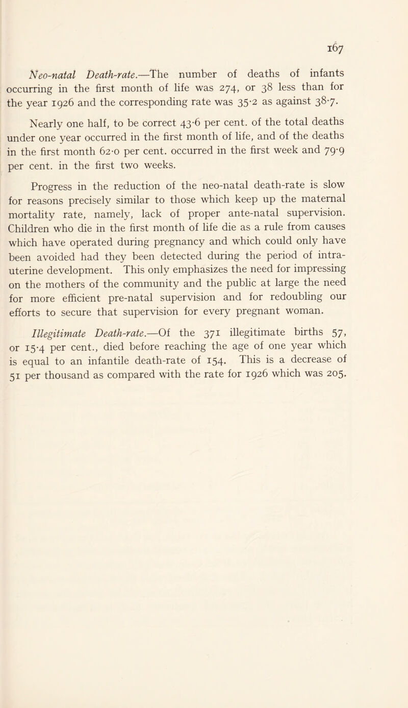 Neo-natal Death-rate.—The number of deaths of infants occurring in the first month of life was 274, or 38 less than for the year 1926 and the corresponding rate was 35-2 as against 387. Nearly one half, to be correct 43-6 per cent, of the total deaths under one year occurred in the first month of life, and of the deaths in the first month 62-0 per cent, occurred in the first week and 79-9 per cent, in the first two weeks. Progress in the reduction of the neo-natal death-rate is slow for reasons precisely similar to those which keep up the maternal mortality rate, namely, lack of proper ante-natal supervision. Children who die in the first month of life die as a rule from causes which have operated during pregnancy and which could only have been avoided had they been detected during the period of intra¬ uterine development. This only emphasizes the need for impressing on the mothers of the community and the public at large the need for more efficient pre-natal supervision and for redoubling our efforts to secure that supervision for every pregnant woman. Illegitimate Death-rate.—Of the 371 illegitimate births 57, or 15-4 per cent., died before reaching the age of one year which is equal to an infantile death-rate of 154. This is a decrease of 51 per thousand as compared with the rate for 1926 which was 205.