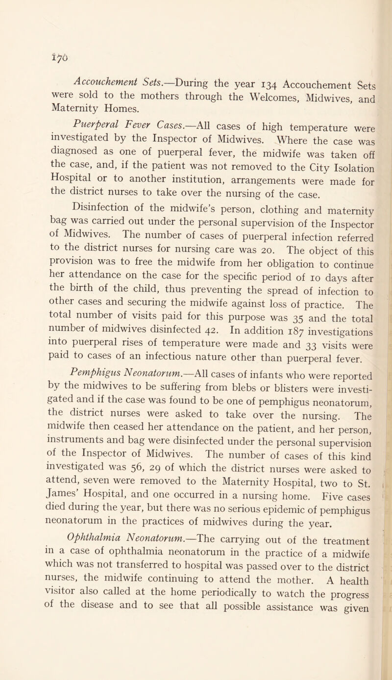 Accouchement Sets.—During the year 134 Accouchement Sets were sold to the mothers through the Welcomes, Midwives, and Maternity Homes. Puerperal Fever Cases. All cases of high temperature were investigated by the Inspector of Midwives. Where the case was diagnosed as one of puerperal fever, the midwife was taken off the case, and, if the patient was not removed to the City Isolation Hospital or to another institution, arrangements were made for the district nurses to take over the nursing of the case. Disinfection of the midwife’s person, clothing and maternity bag was carried out under the personal supervision of the Inspector of Midwives. The number of cases of puerperal infection referred to the district nurses for nursing care was 20. The object of this provision was to free the midwife from her obligation to continue her attendance on the case for the specific period of 10 days after the birth of the child, thus preventing the spread of infection to other cases and securing the midwife against loss of practice. The total number of visits paid for this purpose was 35 and the total number of midwives disinfected 42. In addition 187 investigations into puerperal rises of temperature were made and 33 visits were paid to cases of an infectious nature other than puerperal fever. Pemphigus Neonatorum.—All cases of infants who were reported by the midwives to be suffering from blebs or blisters were investi¬ gated and if the case was found to be one of pemphigus neonatorum, the district nurses were asked to take over the nursing. The midwife then ceased her attendance on the patient, and her person, instruments and bag were disinfected under the personal supervision of the Inspector of Midwives. The number of cases of this kind investigated was 56, 29 of which the district nurses were asked to attend, seven were removed to the Maternity Hospital, two to St. James Hospital, and one occurred in a nursing home. Five cases died during the year, but there was no serious epidemic of pemphigus neonatorum in the practices of midwives during the year. Ophthalmia Neonatorum.—The carrying out of the treatment in a case of ophthalmia neonatorum in the practice of a midwife which was not transferred to hospital was passed over to the district nurses, the midwife continuing to attend the mother. A health visitor also called at the home periodically to watch the progress of the disease and to see that all possible assistance was given