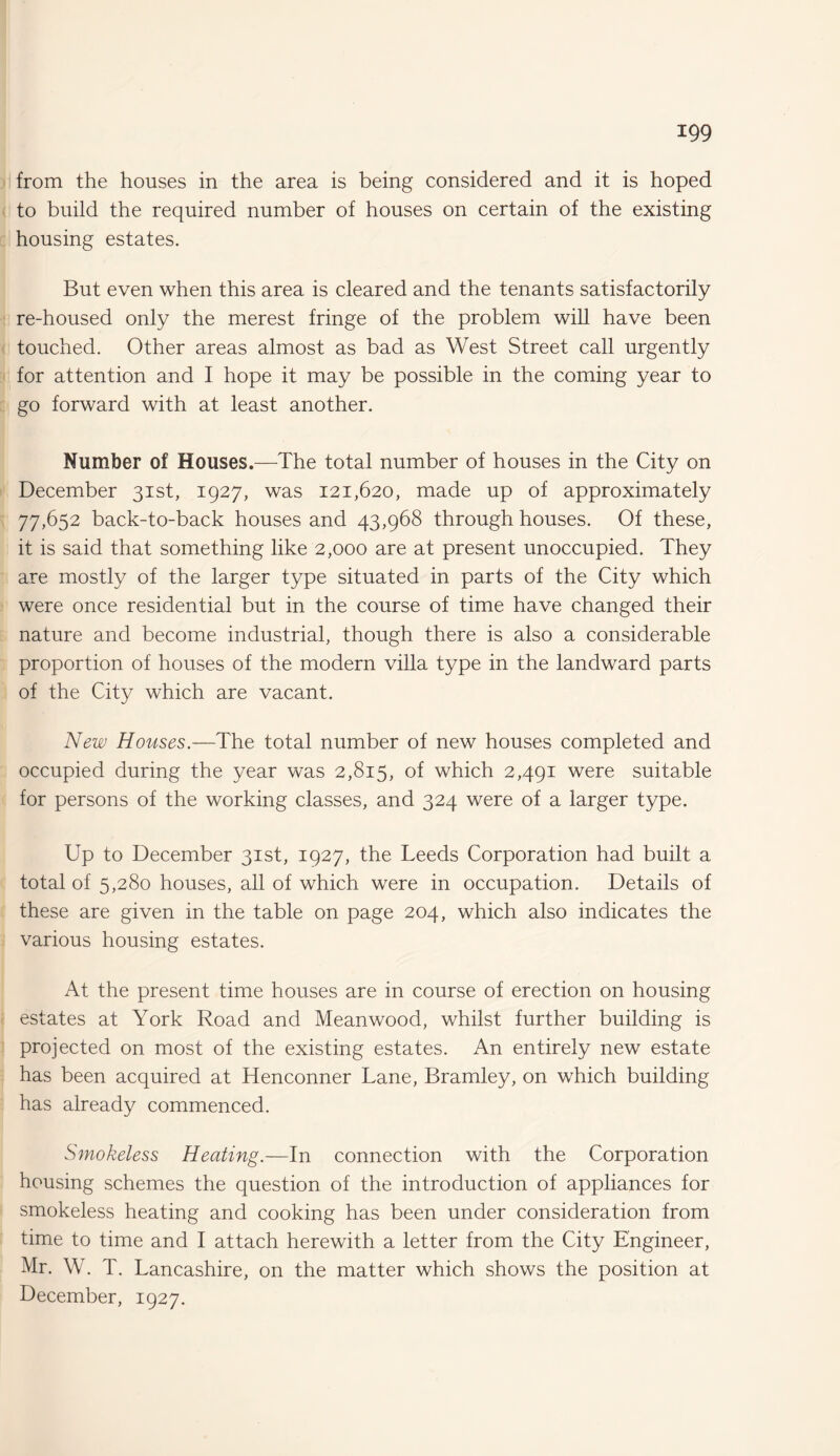 from the houses in the area is being considered and it is hoped to build the required number of houses on certain of the existing housing estates. But even when this area is cleared and the tenants satisfactorily re-housed only the merest fringe of the problem will have been touched. Other areas almost as bad as West Street call urgently for attention and I hope it may be possible in the coming year to go forward with at least another. Number of Houses.—The total number of houses in the City on December 31st, 1927, was 121,620, made up of approximately 77,652 back-to-back houses and 43,968 through houses. Of these, it is said that something like 2,000 are at present unoccupied. They are mostly of the larger type situated in parts of the City which were once residential but in the course of time have changed their nature and become industrial, though there is also a considerable proportion of houses of the modern villa type in the landward parts of the City which are vacant. New Houses.—The total number of new houses completed and occupied during the year was 2,815, of which 2,491 were suitable for persons of the working classes, and 324 were of a larger type. Up to December 31st, 1927, the Leeds Corporation had built a total of 5,280 houses, all of which were in occupation. Details of these are given in the table on page 204, which also indicates the various housing estates. At the present time houses are in course of erection on housing estates at York Road and Meanwood, whilst further building is projected on most of the existing estates. An entirely new estate has been acquired at Henconner Lane, Bramley, on which building has already commenced. Smokeless Heating.—In connection with the Corporation housing schemes the question of the introduction of appliances for smokeless heating and cooking has been under consideration from time to time and I attach herewith a letter from the City Engineer, Mr. W. T. Lancashire, on the matter which shows the position at December, 1927.