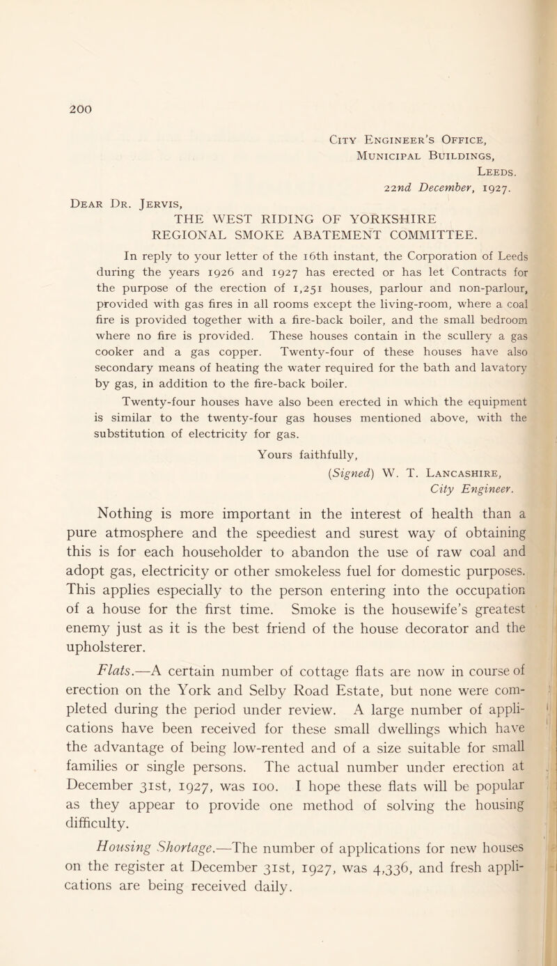 City Engineer’s Office, Municipal Buildings, Leeds. Dear Dr. Jervis, 22nd December, 1927. THE WEST RIDING OF YORKSHIRE REGIONAL SMOKE ABATEMENT COMMITTEE. In reply to your letter of the 16th instant, the Corporation of Leeds during the years 1926 and 1927 has erected or has let Contracts for the purpose of the erection of 1,251 houses, parlour and non-parlour, provided with gas fires in all rooms except the living-room, where a coal fire is provided together with a fire-back boiler, and the small bedroom where no fire is provided. These houses contain in the scullery a gas cooker and a gas copper. Twenty-four of these houses have also secondary means of heating the water required for the bath and lavatory by gas, in addition to the fire-back boiler. Twenty-four houses have also been erected in which the equipment is similar to the twenty-four gas houses mentioned above, with the substitution of electricity for gas. Yours faithfully, (Signed) W. T. Lancashire, City Engineer. Nothing is more important in the interest of health than a pure atmosphere and the speediest and surest way of obtaining this is for each householder to abandon the use of raw coal and adopt gas, electricity or other smokeless fuel for domestic purposes. This applies especially to the person entering into the occupation of a house for the first time. Smoke is the housewife’s greatest enemy just as it is the best friend of the house decorator and the upholsterer. Flats.—A certain number of cottage flats are now in course of erection on the York and Selby Road Estate, but none were com¬ pleted during the period under review. A large number of appli¬ cations have been received for these small dwellings which have the advantage of being low-rented and of a size suitable for small families or single persons. The actual number under erection at December 31st, 1927, was 100. I hope these flats will be popular as they appear to provide one method of solving the housing difficulty. Housing Shortage.—The number of applications for new houses on the register at December 31st, 1927, was 4,336, and fresh appli¬ cations are being received daily.