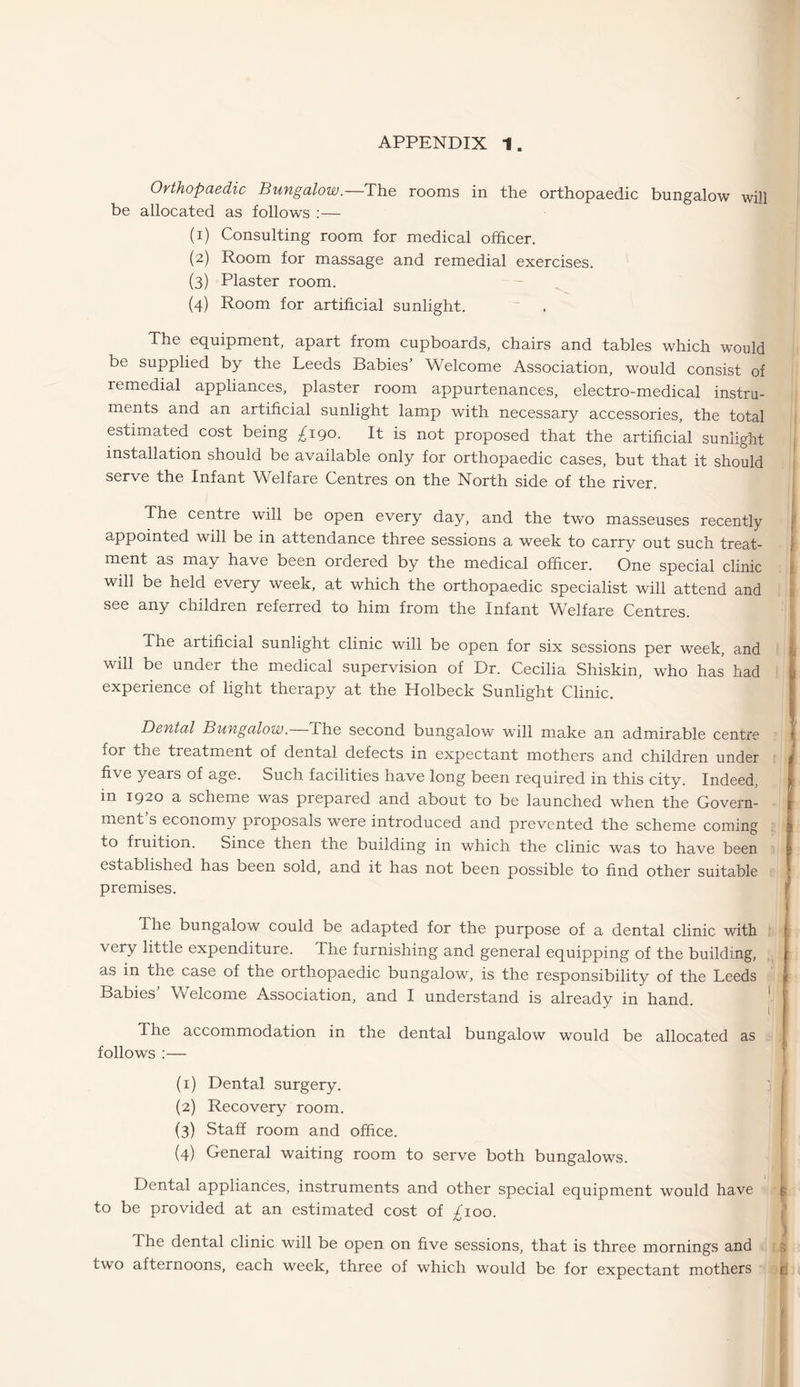 Orthopaedic Bungalow.—The rooms in the orthopaedic bungalow will be allocated as follows :— (1) Consulting room for medical officer. (2) Room for massage and remedial exercises. (3) Plaster room. (4) Room for artificial sunlight. The equipment, apart from cupboards, chairs and tables which would be supplied by the Leeds Babies’ Welcome Association, would consist of remedial appliances, plaster room appurtenances, electro-medical instru¬ ments and an artificial sunlight lamp with necessary accessories, the total estimated cost being £190. It is not proposed that the artificial sunlight installation should be available only for orthopaedic cases, but that it should serve the Infant Welfare Centres on the North side of the river. The centre will be open every day, and the two masseuses recently appointed will be in attendance three sessions a week to carry out such treat¬ ment as may have been ordered by the medical officer. One special clinic will be held every week, at which the orthopaedic specialist will attend and see any children referred to him from the Infant Welfare Centres. The artificial sunlight clinic will be open for six sessions per week, and will be under the medical supervision of Dr. Cecilia Shiskin, who has had experience of light therapy at the Holbeck Sunlight Clinic. Dental Bungalow. The second bungalow “will make an admirable centre for the treatment of dental defects in expectant mothers and children under five years of age. Such facilities have long been required in this city. Indeed, in 1920 a scheme was prepared and about to be launched when the Govern¬ ment s economy proposals were introduced and prevented the scheme coming to fruition. Since then the building in which the clinic was to have been established has been sold, and it has not been possible to find other suitable premises. The bungalow could be adapted for the purpose of a dental clinic with very little expenditure. The furnishing and general equipping of the building, as in the case of the orthopaedic bungalow, is the responsibility of the Leeds Babies Welcome Association, and I understand is already in hand. The accommodation in the dental bungalow would be allocated as follows :— (1) Dental surgery. (2) Recovery room. (3) Staff room and office. (4) General waiting room to serve both bungalows. Dental appliances, instruments and other special equipment would have to be provided at an estimated cost of ^100. The dental clinic will be open on five sessions, that is three mornings and two afternoons, each week, three of which would be for expectant mothers