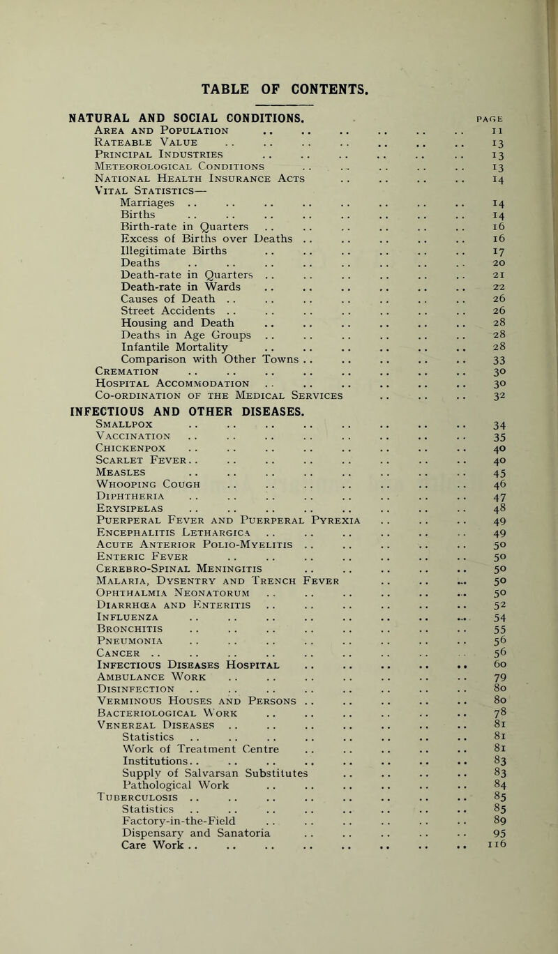 TABLE OF CONTENTS NATURAL AND SOCIAL CONDITIONS. page Area and Population .. .. .. .. .. .. 11 Rateable Value .. .. .. .. .. .. .. 13 Principal Industries .. .. .. .. .. .. 13 Meteorological Conditions .. . . .. .. .. 13 National Health Insurance Acts .. .. .. .. 14 Vital Statistics— Marriages .. . . .. .. . . .. .. .. 14 Births . . .. .. .. .. .. .. .. 14 Birth-rate in Quarters .. .. .. .. .. .. 16 Excess of Births over Deaths .. .. .. .. .. 16 Illegitimate Births .. .. .. .. .. .. 17 Deaths .. .. .. .. .. .. .. .. 20 Death-rate in Quarters .. .. .. .. .. .. 21 Death-rate in Wards .. .. .. .. .. .. 22 Causes of Death . . . . .. . . . . .. .. 26 Street Accidents . . . . . . . . . . . . . . 26 Housing and Death .. .. .. .. .. .. 28 Deaths in Age Groups .. .. .. .. .. .. 28 Infantile Mortality .. .. .. .. .. .. 28 Comparison with Other Towns .. .. .. .. .. 33 Cremation .. .. .. .. .. .. .. .. 30 Hospital Accommodation .. .. .. .. .. .. 30 Co-ordination of the Medical Services .. .. .. 32 INFECTIOUS AND OTHER DISEASES. Smallpox .. .. .. .. .. .. .. .. 34 Vaccination .. . . .. .. .. .. .. .. 35 Chickenpox .. .. .. .. .. .. .. .. 40 Scarlet Fever.. .. .. .. .. .. .. .. 40 Measles .. .. . . .. .. .. .. .. 45 Whooping Cough .. .. .. .. .. .. .. 46 Diphtheria .. .. . . . . .. .. .. .. 47 Erysipelas .. .. .. .. .. .. .. .. 48 Puerperal Fever and Puerperal Pyrexia .. .. .. 49 Encephalitis Lethargica .. .. .. .. .. 49 Acute Anterior Polio-Myelitis .. .. .. .. .. 50 Enteric Fever .. .. .. .. .. .. .. 50 Cerebro-Spinal Meningitis .. .. .. .. .. 50 Malaria, Dysentry and Trench Fever .. .. ... 50 Ophthalmia Neonatorum .. .. .. .. .. ... 50 Diarrhoea and Enteritis .. .. .. .. .. .. 52 Influenza .. .. .. .. .. .. .. ... 54 Bronchitis .. .. .. .. .. .. .. .. 55 Pneumonia .. .. .. .. .. .. .. .. 56 Cancer .. .. .. .. .. .. .. .. 56 Infectious Diseases Hospital .. .. .. .. .. 60 Ambulance Work . . .. .. .. .. .. .. 79 Disinfection .. .. .. .. .. .. .. .. 80 Verminous Houses and Persons .. .. .. .. .. 80 Bacteriological Work .. .. .. .. .. .. 78 Venereal Diseases .. .. .. .. .. .. .. 81 Statistics .. . . . . .. .. .. .. .. 81 Work of Treatment Centre .. .. .. .. .. 81 Institutions.. .. .. .. .. .. .. .. 83 Supply of Salvarsan Substitutes .. .. .. .. 83 Pathological Work . . .. .. .. .. .. 84 Tuberculosis .. .. .. .. .. .. .. .. 85 Statistics .. .. .. .. .. .. .. .. 85 Factory-in-the-Field . . . . .. .. . . . . 89 Dispensary and Sanatoria .. .. . . .. .. 95 Care Work .. .. .. .. .. .. .. .. n6