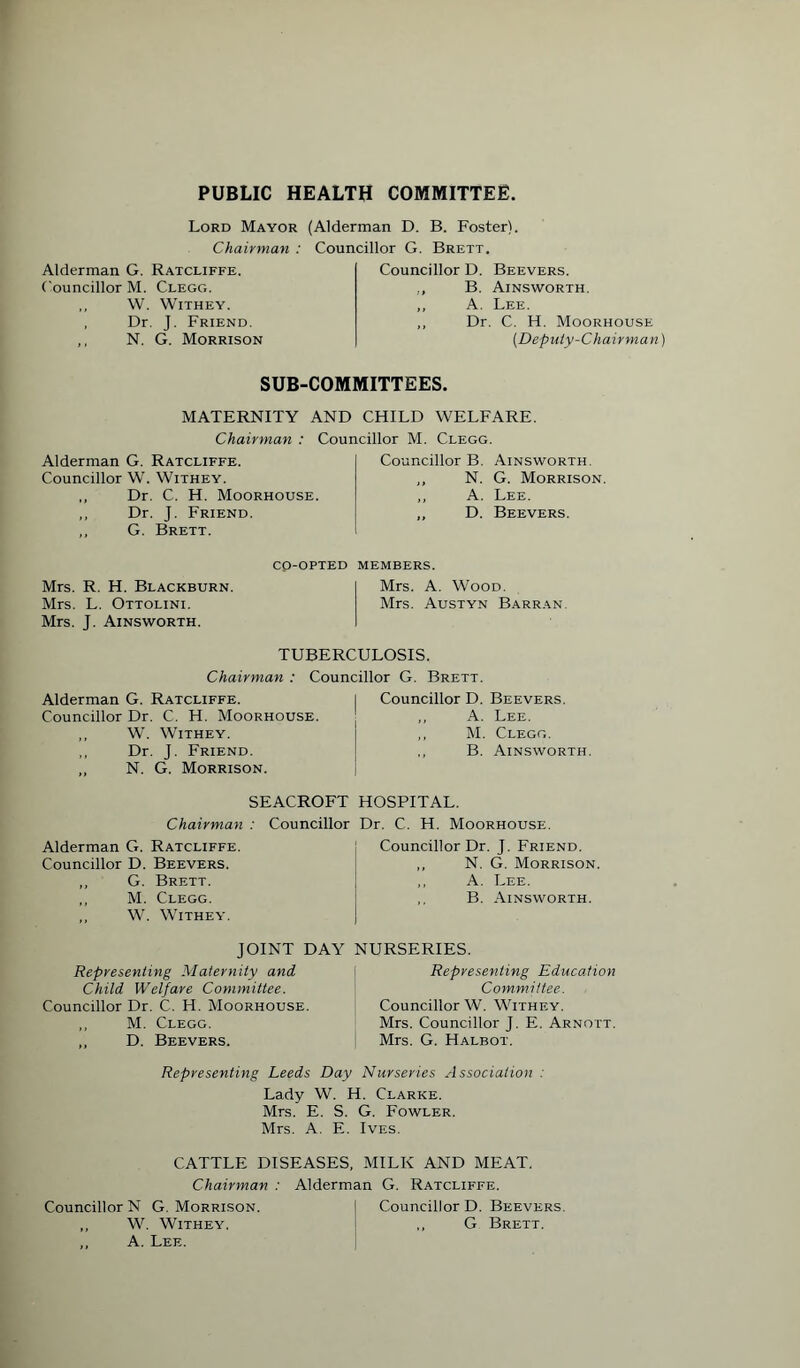 PUBLIC HEALTH COMMITTEE Lord Mayor (Alderman D. B. Foster). Chairman : Councillor G. Brett. Alderman G. Ratcliffe. Councillor M. Clegg. ,, W. WlTHEY. , Dr. J. Friend. ,, N. G. Morrison Councillor D. Beevers. ., B. Ainsworth. „ A. Lee. ,, Dr. C. H. Moorhouse [Deputy-Chair man SUB-COMMITTEES. MATERNITY AND CHILD WELFARE. Chairman : Councillor M. Clegg. Alderman G. Ratcliffe. Councillor W. Withey. ,, Dr. C. H. Moorhouse. ,, Dr. J. Friend. ,, G. Brett. Councillor B. Ainsworth. ,, N. G. Morrison. ,, A. Lee. ,, D. Beevers. Mrs. R. H. Blackburn. Mrs. L. Ottolini. Mrs. J. Ainsworth. CO-OPTED MEMBERS. Mrs. A. Wood. Mrs. Austyn Barran. TUBERCULOSIS. Chairman : Councillor G. Brett. Alderman G. Ratcliffe. Councillor Dr. C. H. Moorhouse. ,, W. Withey. „ Dr. J. Friend. „ N. G. Morrison. Councillor D. Beevers. „ A. Lee. ,, M. Clegg. ,, B. Ainsworth. SEACROFT HOSPITAL. Chairman : Councillor Dr. C. H. Moorhouse. Alderman G. Ratcliffe Councillor D. Beevers. ,, G. Brett. ,, M. Clegg. ,, W. Withey. Councillor Dr. J. Friend. N. G. Morrison. ,, A. Lee. ,, B. Ainsworth. JOINT DAY NURSERIES. Representing Maternity and Child Welfare Committee. Councillor Dr. C. H. Moorhouse. ,, M. Clegg. ,, D. Beevers. Representing Education Committee. Councillor W. Withey. Mrs. Councillor J. E. Arnott. Mrs. G. Halbot. Representing Leeds Day Nurseries Association . Lady W. H. Clarke. Mrs. E. S. G. Fowler. Mrs. A. E. Ives. CATTLE DISEASES, MILK AND MEAT. Chairman : Alderman G. Ratcliffe. Councillor N G. Morrison. | Councillor D. Beevers. ,, W. Withey. j ,, G Brett. ,, A. Lee.