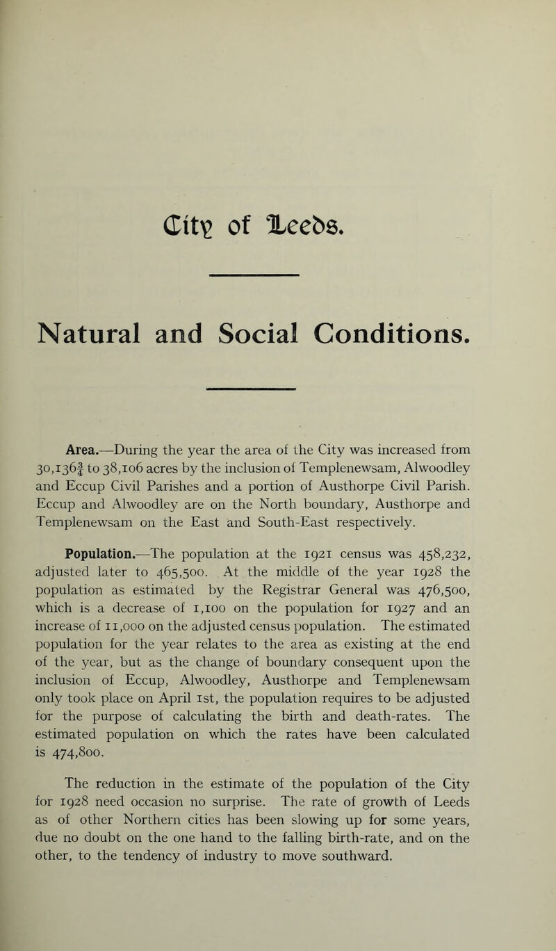 Ctty> of Xcehs Natural and Social Conditions. Area.—During the year the area of the City was increased from 30,136! to 38,106 acres by the inclusion of Templenewsam, Alwoodley and Eccup Civil Parishes and a portion of Austhorpe Civil Parish. Eccup and Alwoodley are on the North boundary, Austhorpe and Templenewsam on the East and South-East respectively. Population.—The population at the 1921 census was 458,232, adjusted later to 465,500. At the middle of the year 1928 the population as estimated by the Registrar General was 476,500, which is a decrease of 1,100 on the population for 1927 and an increase of 11,000 on the adjusted census population. The estimated population for the year relates to the area as existing at the end of the year, but as the change of boundary consequent upon the inclusion of Eccup, Alwoodley, Austhorpe and Templenewsam only took place on April 1st, the population requires to be adjusted for the purpose of calculating the birth and death-rates. The estimated population on which the rates have been calculated is 474,800. The reduction in the estimate of the population of the City for 1928 need occasion no surprise. The rate of growth of Leeds as of other Northern cities has been slowing up for some years, due no doubt on the one hand to the falling birth-rate, and on the other, to the tendency of industry to move southward.