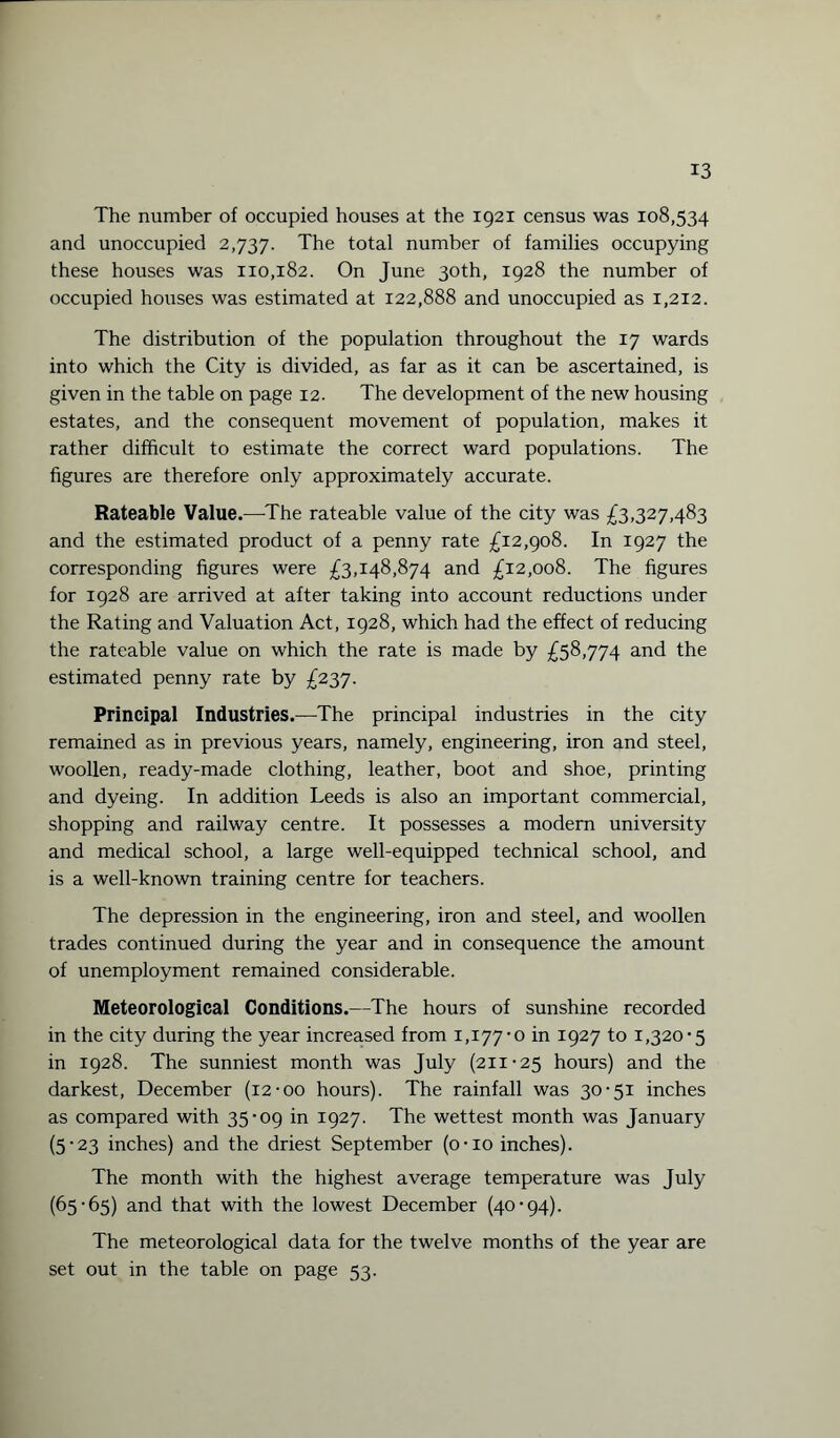 The number of occupied houses at the 1921 census was 108,534 and unoccupied 2,737. The total number of families occupying these houses was 110,182. On June 30th, 1928 the number of occupied houses was estimated at 122,888 and unoccupied as 1,212. The distribution of the population throughout the 17 wards into which the City is divided, as far as it can be ascertained, is given in the table on page 12. The development of the new housing estates, and the consequent movement of population, makes it rather difficult to estimate the correct ward populations. The figures are therefore only approximately accurate. Rateable Value.—The rateable value of the city was £3,327,483 and the estimated product of a penny rate £12,908. In 1927 the corresponding figures were £3,148,874 and £12,008. The figures for 1928 are arrived at after taking into account reductions under the Rating and Valuation Act, 1928, which had the effect of reducing the rateable value on which the rate is made by £58,774 and the estimated penny rate by £237. Principal Industries.—The principal industries in the city remained as in previous years, namely, engineering, iron and steel, woollen, ready-made clothing, leather, boot and shoe, printing and dyeing. In addition Leeds is also an important commercial, shopping and railway centre. It possesses a modern university and medical school, a large well-equipped technical school, and is a well-known training centre for teachers. The depression in the engineering, iron and steel, and woollen trades continued during the year and in consequence the amount of unemployment remained considerable. Meteorological Conditions.—The hours of sunshine recorded in the city during the year increased from 1,177-0 in 1927 to 1,320-5 in 1928. The sunniest month was July (211-25 hours) and the darkest, December (12-00 hours). The rainfall was 30-51 inches as compared with 35-09 in 1927. The wettest month was January (5-23 inches) and the driest September (o-xo inches). The month with the highest average temperature was July (65-65) and that with the lowest December (40-94). The meteorological data for the twelve months of the year are set out in the table on page 53.