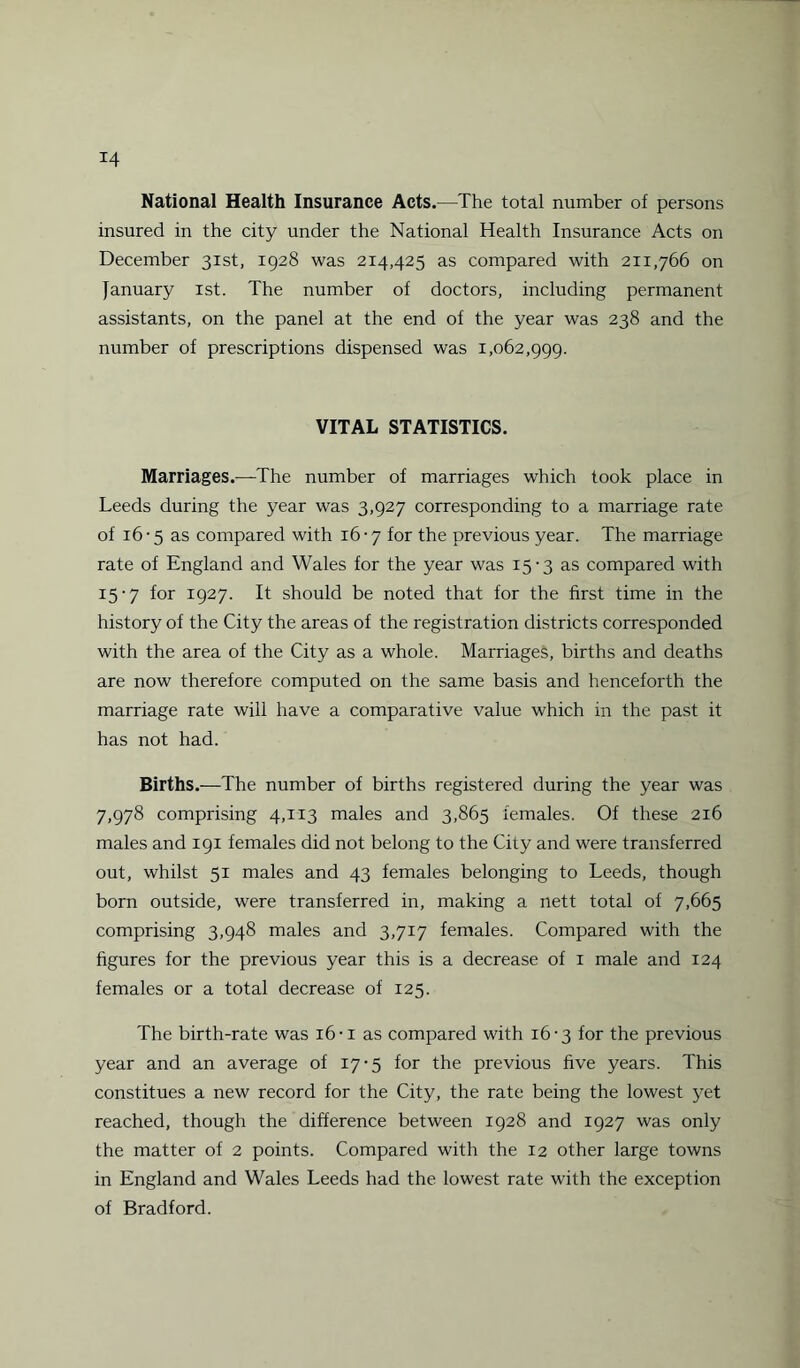 *4 National Health Insurance Acts.—The total number of persons insured in the city under the National Health Insurance Acts on December 31st, 1928 was 214,425 as compared with 211,766 on January 1st. The number of doctors, including permanent assistants, on the panel at the end of the year was 238 and the number of prescriptions dispensed was 1,062,999. VITAL STATISTICS. Marriages.—The number of marriages which took place in Leeds during the year was 3,927 corresponding to a marriage rate of 16 -5 as compared with 16-7 for the previous year. The marriage rate of England and Wales for the year was 15-3 as compared with 15-7 for 1927. It should be noted that for the first time in the history of the City the areas of the registration districts corresponded with the area of the City as a whole. Marriages, births and deaths are now therefore computed on the same basis and henceforth the marriage rate will have a comparative value which in the past it has not had. Births.—The number of births registered during the year was 7,978 comprising 4,113 males and 3,865 females. Of these 216 males and 191 females did not belong to the City and were transferred out, whilst 51 males and 43 females belonging to Leeds, though born outside, were transferred in, making a nett total of 7,665 comprising 3,948 males and 3,717 females. Compared with the figures for the previous year this is a decrease of 1 male and 124 females or a total decrease of 125. The birth-rate was 16 -i as compared with 16-3 for the previous year and an average of 17-5 for the previous five years. This constitues a new record for the City, the rate being the lowest yet reached, though the difference between 1928 and 1927 was only the matter of 2 points. Compared with the 12 other large towns in England and Wales Leeds had the lowest rate with the exception of Bradford.