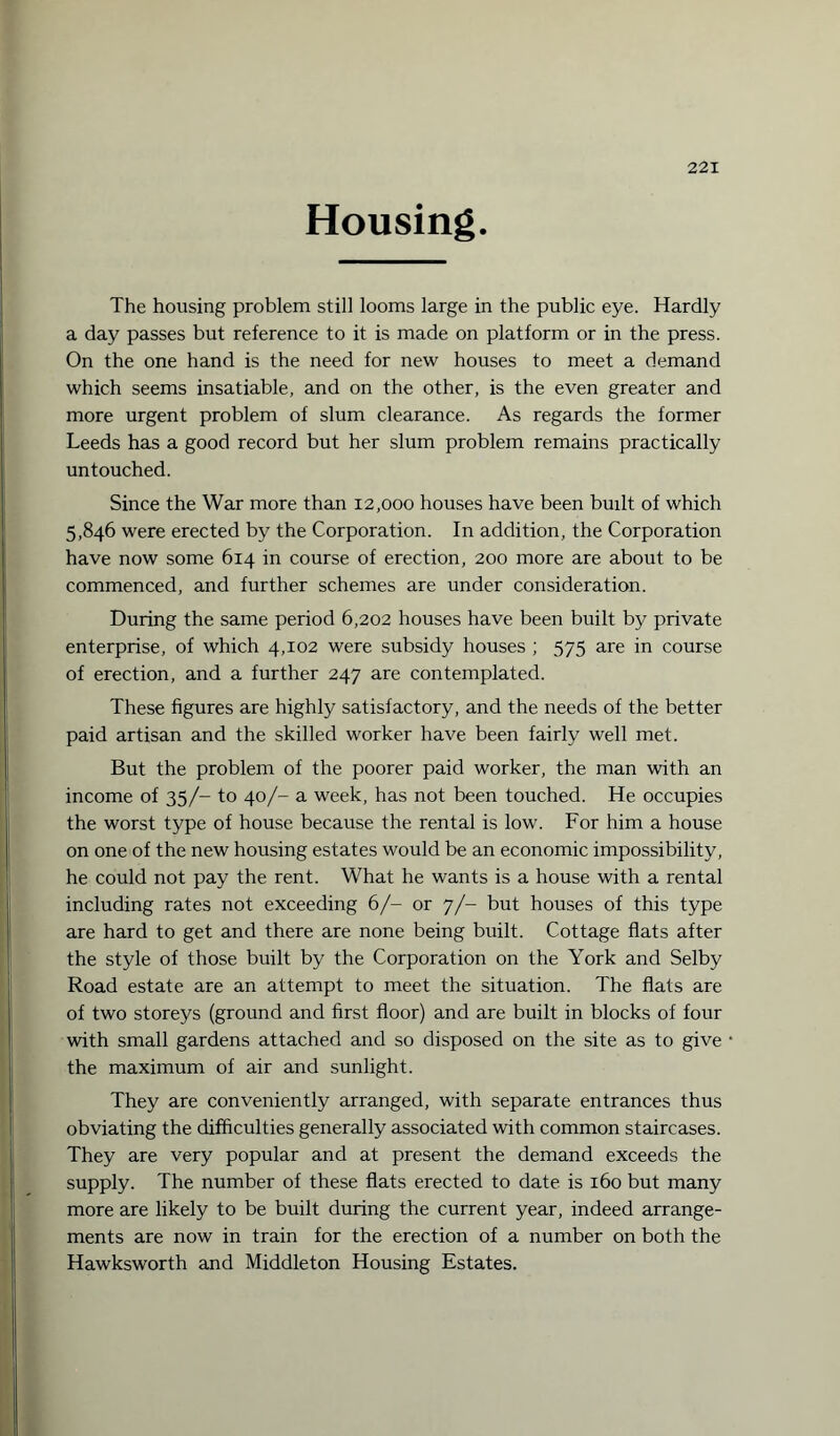 Housing. The housing problem still looms large in the public eye. Hardly a day passes but reference to it is made on platform or in the press. On the one hand is the need for new houses to meet a demand which seems insatiable, and on the other, is the even greater and more urgent problem of slum clearance. As regards the former Leeds has a good record but her slum problem remains practically untouched. Since the War more than 12,000 houses have been built of which 5,846 were erected by the Corporation. In addition, the Corporation have now some 614 in course of erection, 200 more are about to be commenced, and further schemes are under consideration. During the same period 6,202 houses have been built by private enterprise, of which 4,102 were subsidy houses ; 575 are in course of erection, and a further 247 are contemplated. These figures are highly satisfactory, and the needs of the better paid artisan and the skilled worker have been fairly well met. But the problem of the poorer paid worker, the man with an income of 35/- to 40/- a week, has not been touched. He occupies the worst type of house because the rental is low. For him a house on one of the new housing estates would be an economic impossibility, he could not pay the rent. What he wants is a house with a rental including rates not exceeding 6/- or 7/- but houses of this type are hard to get and there are none being built. Cottage flats after the style of those built by the Corporation on the York and Selby Road estate are an attempt to meet the situation. The flats are of two storeys (ground and first floor) and are built in blocks of four with small gardens attached and so disposed on the site as to give the maximum of air and sunlight. They are conveniently arranged, with separate entrances thus obviating the difficulties generally associated with common staircases. They are very popular and at present the demand exceeds the supply. The number of these flats erected to date is 160 but many more are likely to be built during the current year, indeed arrange¬ ments are now in train for the erection of a number on both the Hawksworth and Middleton Housing Estates.