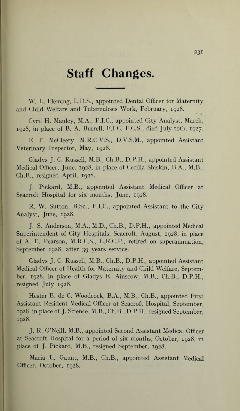 Staff Changes. W. L. Fleming, L.D.S., appointed Dental Officer for Maternity and Child Welfare and Tuberculosis Work, February, 1928. Cyril H. Manley, M.A., F.I.C., appointed City Analyst, March, 1928, in place of B. A. Burrell, F.I.C. F.C.S., died July ioth, 1927. E. F. McCleery, M.R.C.V.S., D.V.S.M., appointed Assistant Veterinary Inspector, May, 1928. Gladys J. C. Russell, M.B., Ch.B., D.P.H., appointed Assistant Medical Officer, June, 1928, in place of Cecilia Shiskin, B.A., M.B., Ch.B., resigned April, 1928. J. Pickard, M.B., appointed Assistant Medical Officer at Seacroft Hospital for six months, June, 1928. R. W. Sutton, B.Sc., F.I.C., appointed Assistant to the City Analyst, June, 1928. J. S. Anderson, M.A., M.D., Ch.B., D.P.H., appointed Medical Superintendent of City Hospitals, Seacroft, August, 1928, in place of A. E. Pearson, M.R.C.S., L.R.C.P., retired on superannuation, September 1928, after 39 years service. Gladys J. C. Russell, M.B., Ch.B., D.P.H., appointed Assistant Medical Officer of Health for Maternity and Child Welfare, Septem¬ ber, 1928, in place of Gladys E. Ainscow, M.B., Ch.B., D.P.H., resigned July 1928. Hester E. de C. Woodcock, B.A., M.B., Ch.B., appointed First Assistant Resident Medical Officer at Seacroft Hospital, September, 1928, in place of J. Science, M.B., Ch.B., D.P.H., resigned September, 1928. J. R. O’Neill, M.B., appointed Second Assistant Medical Officer at Seacroft Hospital for a period of six months, October, 1928, in place of J. Pickard, M.B., resigned September, 1928. Maria L. Gaunt, M.B., Ch.B., appointed Assistant Medical Officer, October, 1928.