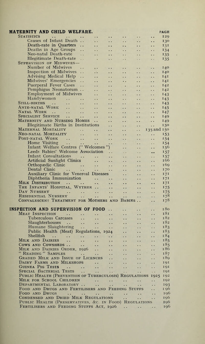Statistics 129 Causes of Infant Death 130 Death-rate in Quarters 131 Deaths in Age Groups 134 Neo-natal Death-rate 135 Illegitimate Death-rate 135 Supervision of Midwives— Number of Midwives 140 Inspection of Midwives 140 Advising Medical Help Mid wives’ Emergencies 141 141 Puerperal Fever Cases 142 Pemphigus Neonatorum 142 Employment of Midwives 143 Handj'women 143 Still-births 143 Ante-natal Work 145 Natal Work 147 Specialist Service 149 Maternity and Nursing Homes 149 Illegitimate Births in Institutions 150 Maternal Mortality 13s and 150 Neo-natal Mortality 153 Post-natal Work 154 Home Visiting 154 Infant Welfare Centres ( Welcomes ”) 156 Feeds Babies’ Welcome Association 157 Infant Consultations 157 Artificial Sunlight Clinics 166 Orthopaedic Clinic 169 Dental Clinic 170 Auxiliary Clinic for Venereal Diseases 171 Diphtheria Immunization 171 Milk Distribution 171 The Infants’ Hospital, Wyther 175 Day Nursery 175 Residential Nursery 178 Convalescent Treatment for Mothers and Babies .. 178 INSPECTION AND SUPERVISION OF FOOD . . 180 Meat Inspection 181 Tuberculous Carcases 182 Slaughterhouses 182 Humane Slaughtering 183 Public Health (Meat) Regulations, 1924 183 Shellfish 184 Milk and Dairies 185 Cows and Cowsheds >85 Milk and Dairies Order, 1926 186  Reading ” Samples 187 Graded Milk and Issue of Licences 189 Dairy Farms and Milkshops 191 Guinea Pig Tests 191 Special Bacterial Tests 191 Public Health (Prevention of Tuberculosis) Regulations 1925 192 Milk for School Children 192 Departmental Laboratory .. 193 Food and Drugs and Fertilisers and Feeding Stuffs 1 96 Food and Drugs 196 Condensed and Dried Milk Regulations 196 Public Health (Preservatives, &c. in Food) Regulations 196 Fertilisers and Feeding Stuffs Act, 1926 196