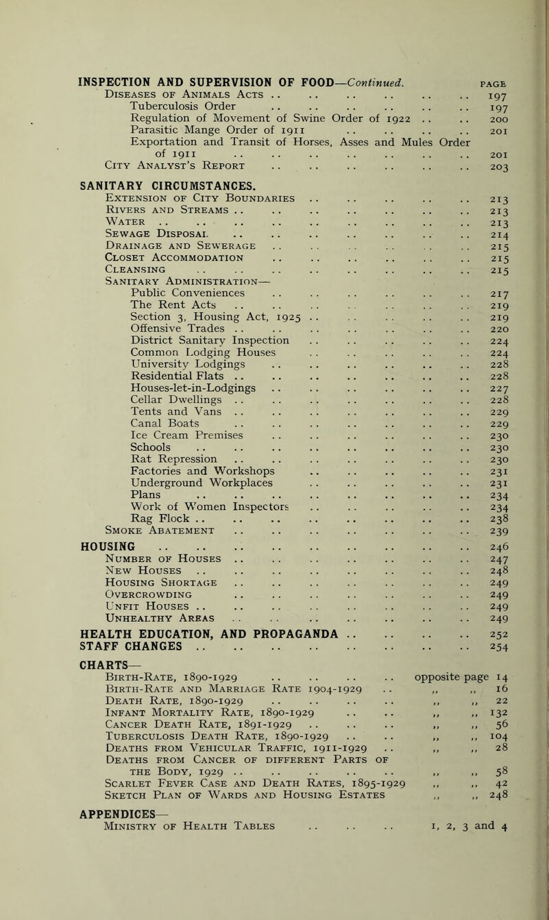 INSPECTION AND SUPERVISION OF FOOD—Continued. Diseases of Animals Acts 197 Tuberculosis Order 197 Regulation of Movement of Swine Order of 1922 200 Parasitic Mange Order of 1911 201 Exportation and Transit of Horses, Asses and Mules Order of 1911 201 City Analyst’s Report 203 SANITARY CIRCUMSTANCES. Extension of City Boundaries 213 Rivers and Streams .. 213 Water 213 Sewage Disposai. 214 Drainage and Sewerage 215 Closet Accommodation 215 Cleansing 215 Sanitary Administration— Public Conveniences 217 The Rent Acts 219 Section 3, Housing Act, 1925 219 Offensive Trades 220 District Sanitary Inspection 224 Common Lodging Houses 224 University Lodgings .. .. 228 Residential Flats 228 Houses-let-in-Lodgings 227 Cellar Dwellings 228 Tents and Vans 229 Canal Boats 229 Ice Cream Premises 230 Schools 230 Rat Repression 230 Factories and Workshops 231 Underground Workplaces 231 Plans 234 Work of Women Inspectors 234 Rag Flock 238 Smoke Abatement 239 HOUSING . 246 Number of Houses 247 New Houses 248 Housing Shortage 249 Overcrowding 249 Unfit Houses 249 Unhealthy Areas 249 HEALTH EDUCATION, AND PROPAGANDA .. 252 STAFF CHANGES . 254 CHARTS— Birth-Rate, 1890-1929 opposite page 14 Birth-Rate and Marriage Rate 1904-1929 „ 16 Death Rate, 1890-1929 „ 22 Infant Mortality Rate, 1890-1929 „ 132 Cancer Death Rate, 1891-1929 „ .. 56 Tuberculosis Death Rate, 1890-1929 „ 104 Deaths from Vehicular Traffic, 1911-1929 „ „ 28 Deaths from Cancer of different Parts OF the Body, 1929 .. „ 58 Scarlet Fever Case and Death Rates, 1895-1929 42 Sketch Plan of Wards and Housing Estates 248 APPENDICES— Ministry of Health Tables 1, 2, 3 and 4