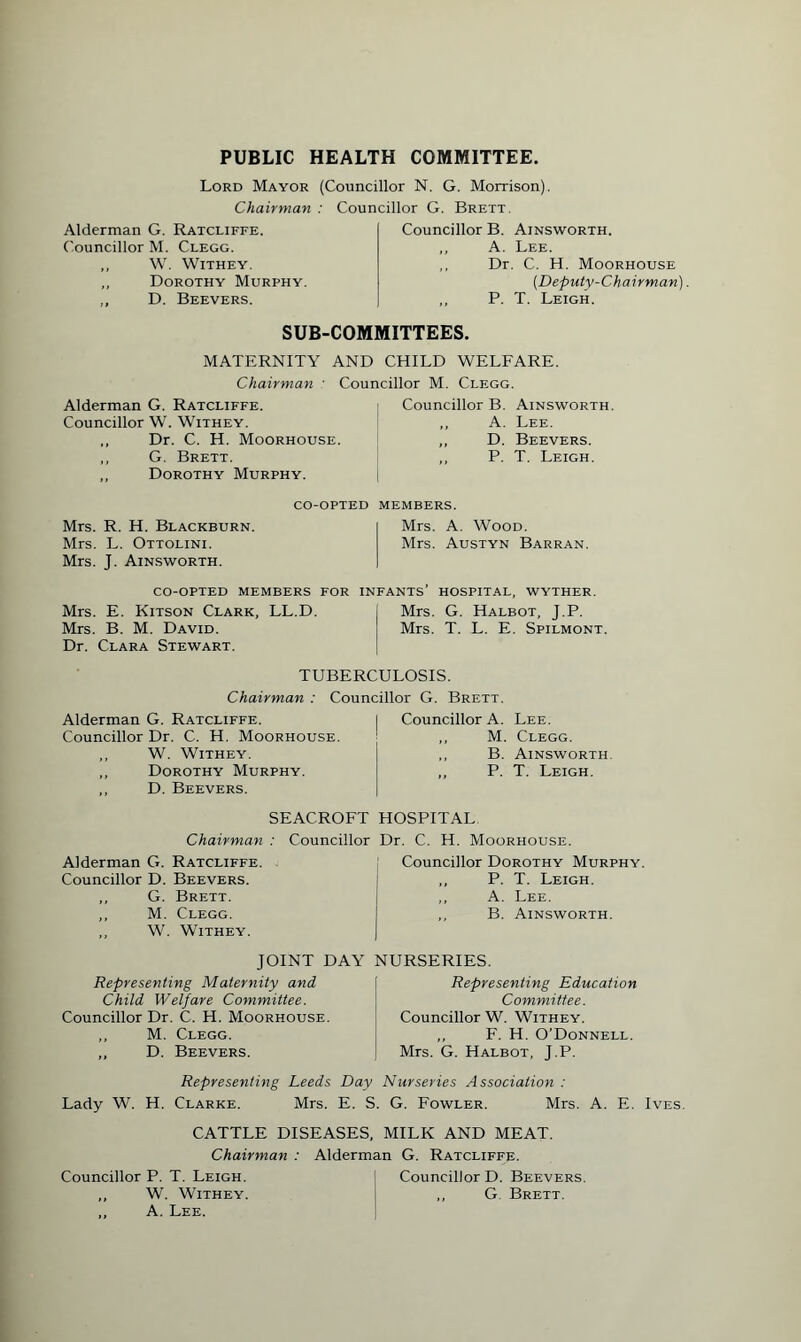 PUBLIC HEALTH COMMITTEE. Lord Mayor (Councillor N. G. Morrison). Chairman : Councillor G. Brett. Alderman G. Ratcliffe. Councillor M. Clegg. ,, W. Withey. „ Dorothy Murphy. ,, D. Beevers. Councillor B. Ainsworth. ,, A. Lee. ,, Dr. C. H. Moorhouse (.Deputy-Chairman). ,, P. T. Leigh. SUB-COMMITTEES. MATERNITY AND CHILD WELFARE. Chairman : Councillor M. Clegg. Alderman G. Ratcliffe. Councillor W. Withey. ,, Dr. C. H. Moorhouse. ,, G. Brett. ,, Dorothy Murphy. I Councillor B. Ainsworth. ,, A. Lee. ,, D. Beevers. ,, P. T. Leigh. Mrs. R. H. Blackburn. Mrs. L. Ottolini. Mrs. J. Ainsworth. CO-OPTED MEMBERS. Mrs. A. Wood. Mrs. Austyn Barran. co-opted members for infants' hospital, wyther. Mrs. E. Kitson Clark, LL.D. Mrs. G. Halbot, J.P. Mrs. B. M. David. Mrs. T. L. E. Spilmont. Dr. Clara Stewart. TUBERCULOSIS. Chairman : Councillor G. Brett. Alderman G. Ratcliffe. Councillor Dr. C. H. Moorhouse. ,, W. Withey. „ Dorothy Murphy. ,, D. Beevers. Councillor A. Lee. ,, M. Clegg. ,, B. Ainsworth. „ P. T. Leigh. SEACROFT HOSPITAL Chairman : Councillor Dr. C. H. Moorhouse. Alderman G. Ratcliffe Councillor D. Beevers. ,, G. Brett. ,, M. Clegg. ,, W. Withey. Councillor Dorothy Murphy. ,, P. T. Leigh. ,, A. Lee. ,, B. Ainsworth. JOINT DAY NURSERIES. Representing Maternity and Child Welfare Committee. Councillor Dr. C. H. Moorhouse. ,, M. Clegg. ,, D. Beevers. Representing Education Committee. Councillor W. Withey. ,, F. H. O’Donnell. Mrs. G. Halbot, J.P. Representing Leeds Day Nurseries Association : Lady W. H. Clarke. Mrs. E. S. G. Fowler. Mrs. A. E. Ives. CATTLE DISEASES, MILK AND MEAT. Chairman : Alderman G. Ratcliffe. Councillor P. T. Leigh. j Councillor D. Beevers. ,, W. Withey. , ,, G Brett. ,, A. Lee.